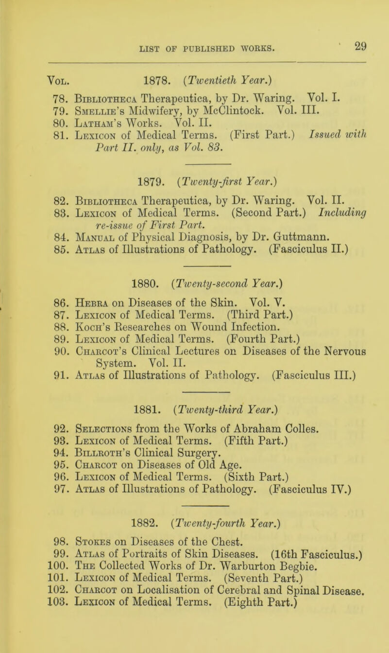 Vol. 1878. (Twentieth Year.) 78. Bibliotheca Therapeutica, by Dr. Waring. Vol. I. 79. Smellie’s Midwifery, by McClintock. Vol. III. 80. Latham’s Works. Vol. II. 81. Lexicon of Medical Terms. (First Part.) Issued with Part II. only, as Vol. 83. 1879. (Twenty-first Year.) 82. Bibliotheca Therapeutica, by Dr. Waring. Vol. II. 88. Lexicon of Medical Terms. (Second Part.) Including re-issue of First Part. 84. Manual of Physical Diagnosis, by Dr. Guttmann. 85. Atlas of Illustrations of Pathology. (Fasciculus II.) 1880. (Twenty-second Year.) 86. Hebra on Diseases of the Skin. Vol. V. 87. Lexicon of Medical Terms. (Third Part.) 88. Koch’s Besearches on Wound Infection. 89. Lexicon of Medical Terms. (Fourth Part.) 90. Charcot’s Clinical Lectures on Diseases of the Nervous System. Vol. II. 91. Atlas of Illustrations of Pathology. (Fasciculus III.) 1881. (Twenty-third Year.) 92. Selections from the Works of Abraham Colles. 98. Lexicon of Medical Terms. (Fifth Part.) 94. Billroth’s Clinical Surgery. 95. Charcot on Diseases of Old Age. 96. Lexicon of Medical Terms. (Sixth Part.) 97. Atlas of Illustrations of Pathology. (Fasciculus IV.) 1882. (Twenty-fourth Year.) 98. Stokes on Diseases of the Chest. 99. Atlas of Portraits of Skin Diseases. (16th Fasciculus.) 100. The Collected Works of Dr. Warburton Begbie. 101. Lexicon of Medical Terms. (Seventh Part.) 102. Charcot on Localisation of Cerebral and Spinal Disease. 103. Lexicon of Medical Terms. (Eighth Part.)