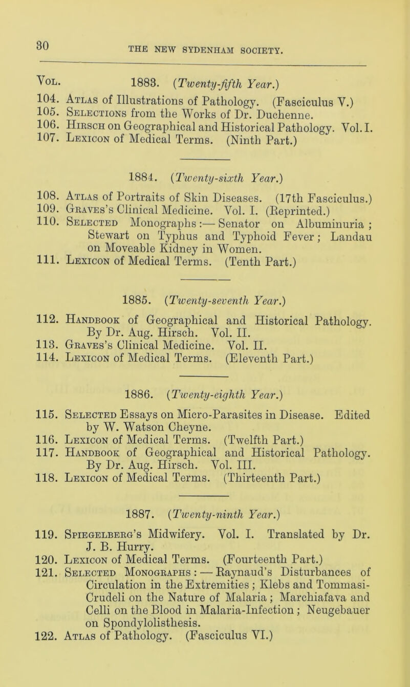 THE NEW SYDENHAM SOCIETY. Vol. 1883. (Twenty-fifth Year.) 104. Atlas of Illustrations of Pathology. (Fasciculus V.) 105. Selections from the Works of Dr. Duchenne. 106. Hirsch on Geographical and Historical Pathology. Vol.I. 107. Lexicon of Medical Terms. (Ninth Part.) 1884. {Twenty-sixth Year.) 108. Atlas of Portraits of Skin Diseases. (17th Fasciculus.) 109. Graves’s Clinical Medicine. Yol. I. (Reprinted.) 110. Selected Monographs:—Senator on Albuminuria; Stewart on Typhus and Typhoid Fever; Landau on Moveable Kidney in Women. 111. Lexicon of Medical Terms. (Tenth Part.) 1885. (Twenty-seventh Year.) 112. Handbook of Geographical and Historical Pathology. By Dr. Aug. Hirsch. Yol. II. 113. Graves’s Clinical Medicine. Vol. II. 114. Lexicon of Medical Terms. (Eleventh Part.) 1886. {Twenty-eighth Year.) 115. Selected Essays on Micro-Parasites in Disease. Edited by W. Watson Cheyne. 116. Lexicon of Medical Terms. (Twelfth Part.) 117. Handbook of Geographical and Historical Pathology. By Dr. Aug. Hirsch. Vol. III. 118. Lexicon of Medical Terms. (Thirteenth Part.) 1887. {Twenty-ninth Year.) 119. Spiegelberg’s Midwifery. Vol. I. Translated by Dr. J. B. Hurry. 120. Lexicon of Medical Terms. (Fourteenth Part.) 121. Selected Monographs: — Raynaud’s Disturbances of Circulation in the Extremities ; Klebs and Tommasi- Crudeli on the Nature of Malaria; Marchiafava and Celli on the Blood in Malaria-Infection ; Neugebauer on Spondylolisthesis. 122. Atlas of Pathology. (Fasciculus VI.)