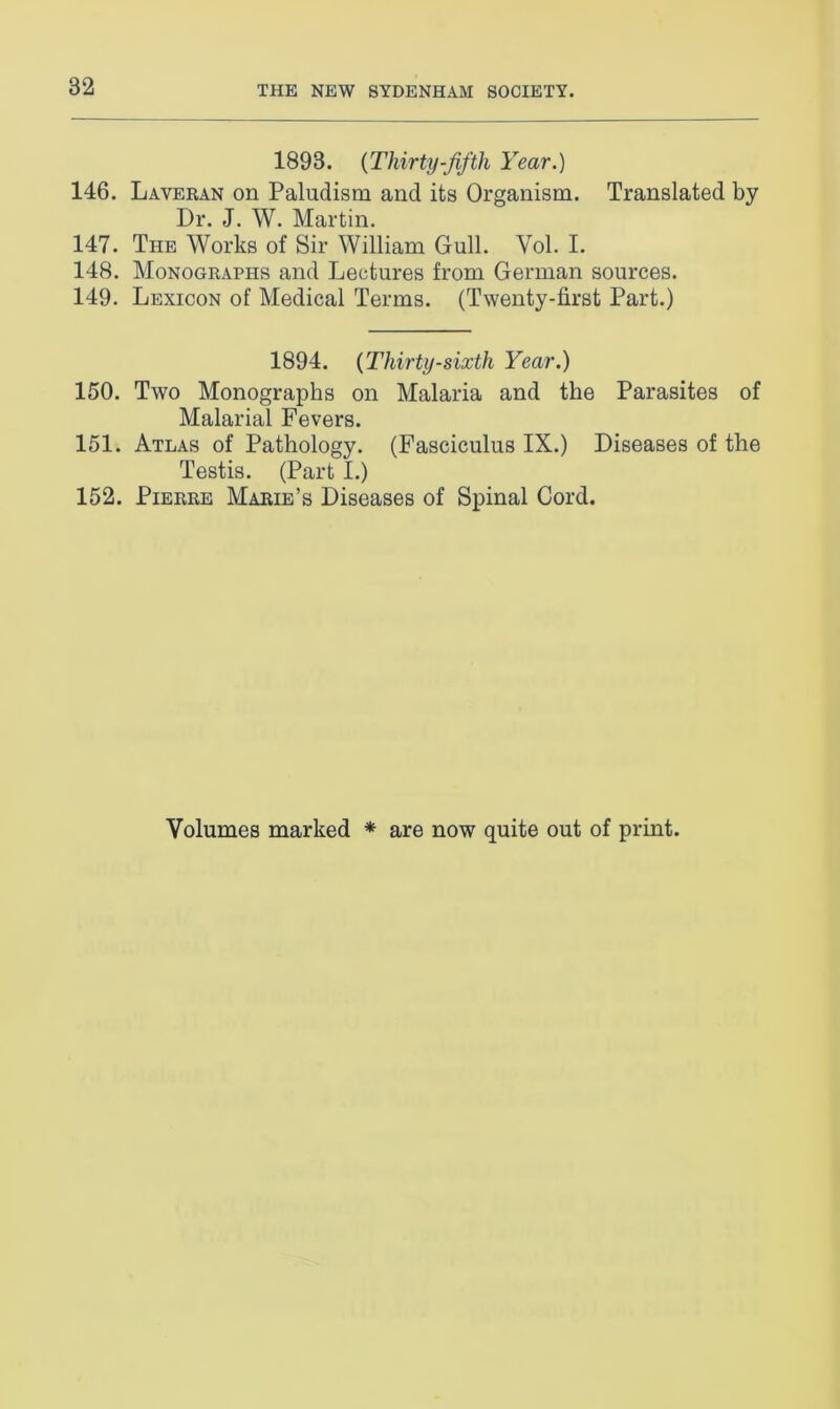 1893. (Thirty-fifth Year.) 146. Laveran on Paludism and its Organism. Translated by Dr. J. W. Martin. 147. The Works of Sir William Gull. Yol. I. 148. Monographs and Lectures from German sources. 149. Lexicon of Medical Terms. (Twenty-first Part.) 1894. (Thirty-sixth Year.) 150. Two Monographs on Malaria and the Parasites of Malarial Fevers. 151. Atlas of Pathology. (Fasciculus IX.) Diseases of the Testis. (Part I.) 152. Pierre Marie’s Diseases of Spinal Cord. Volumes marked * are now quite out of print.