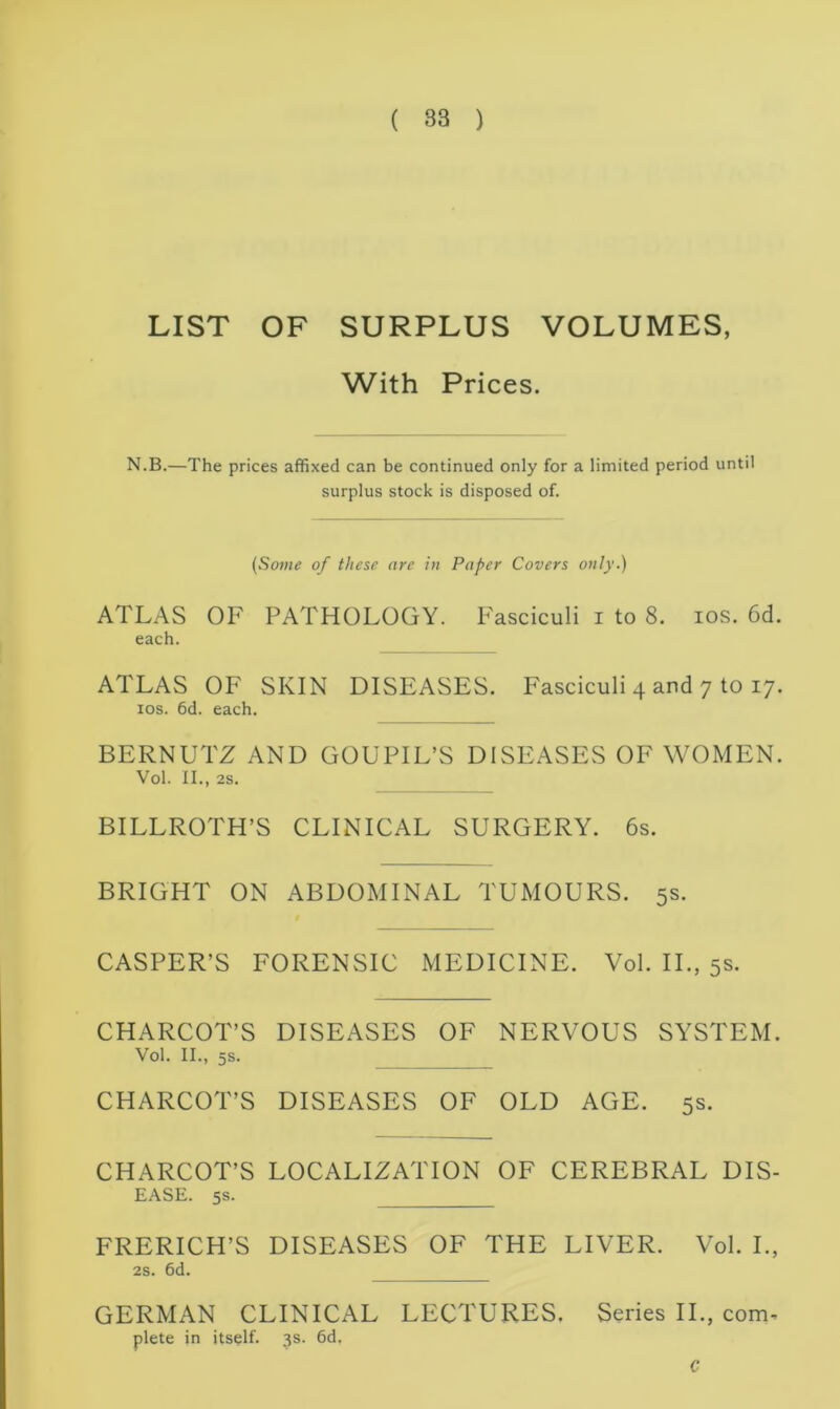 LIST OF SURPLUS VOLUMES, With Prices. N.B.—The prices affixed can be continued only for a limited period until surplus stock is disposed of. (Some of these are in Paper Covers only.) ATLAS OF PATHOLOGY. Fasciculi i to 8. ios. 6d. each. ATLAS OF SKIN DISEASES. Fasciculi 4 and 7 to 17. ios. 6d. each. BERNUl'Z AND GOUPIL’S DISEASES OF WOMEN. Vol. II., 2S. BILLROTH’S CLINICAL SURGERY. 6s. BRIGHT ON ABDOMINAL TUMOURS. 5s. CASPER’S FORENSIC MEDICINE. Vol. II., 5s. CHARCOT’S DISEASES OF NERVOUS SYSTEM. Vol. II., 5s. CHARCOT’S DISEASES OF OLD AGE. 5s. CHARCOT’S LOCALIZATION OF CEREBRAL DIS- EASE. 5s. FRERICH’S DISEASES OF THE LIVER. Vol. I., 2s. 6d. GERMAN CLINICAL LECTURES. Series II., com. plete in itself. 3s. 6df C