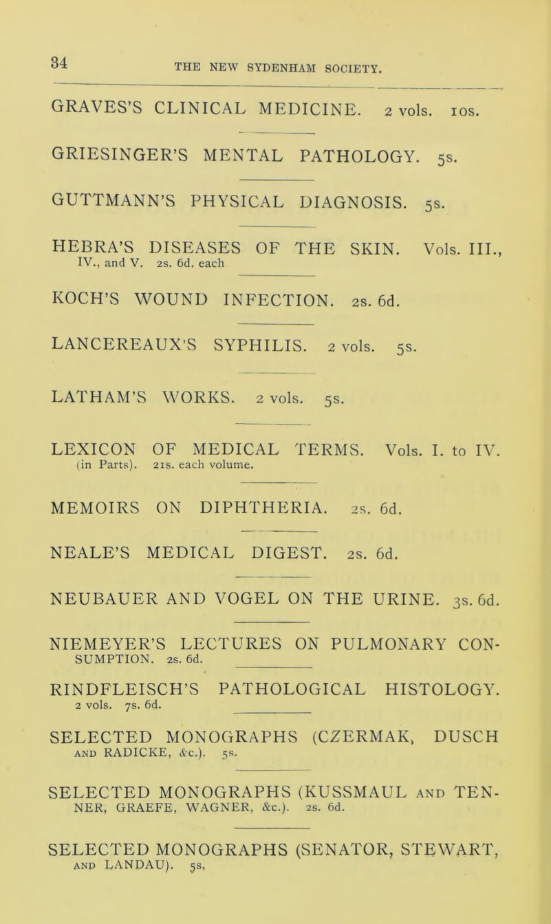 GRAVES’S CLINICAL MEDICINE. 2 vols. 10s. GRIESINGER’S MENTAL PATHOLOGY. 5s. GUTTMANN’S PHYSICAL DIAGNOSIS. 5s. HEBRA’S DISEASES OF THE SKIN. Vols. III., IV., and V. 2s. 6d. each KOCH’S WOUND INFECTION. 2s. 6d. LANCEREAUX’S SYPHILIS. 2 vols. 5s. LATHAM’S WORKS. 2 vols. 5s. LEXICON OF MEDICAL TERMS. Vols. I. to IV. (in Parts). 21s. each volume. MEMOIRS ON DIPHTHERIA. 2s. 6d. NEALE’S MEDICAL DIGEST. 2s. 6d. NEUBAUER AND VOGEL ON THE URINE. 3s. 6d. NIEMEYER’S LECTURES ON PULMONARY CON- SUMPTION. 2s. 6d. RINDFLEISCH’S PATHOLOGICAL HISTOLOGY. 2 vols. 7s. 6d. SELECTED MONOGRAPHS (CZERMAK, DUSCH and RADICKE, &c.). 5s. SELECTED MONOGRAPHS (KUSSMAUL and TEN- NER, GRAEFE, WAGNER, &c.). 2s. 6d. SELECTED MONOGRAPHS (SENATOR, STEWART, and LANDAU). 5s.