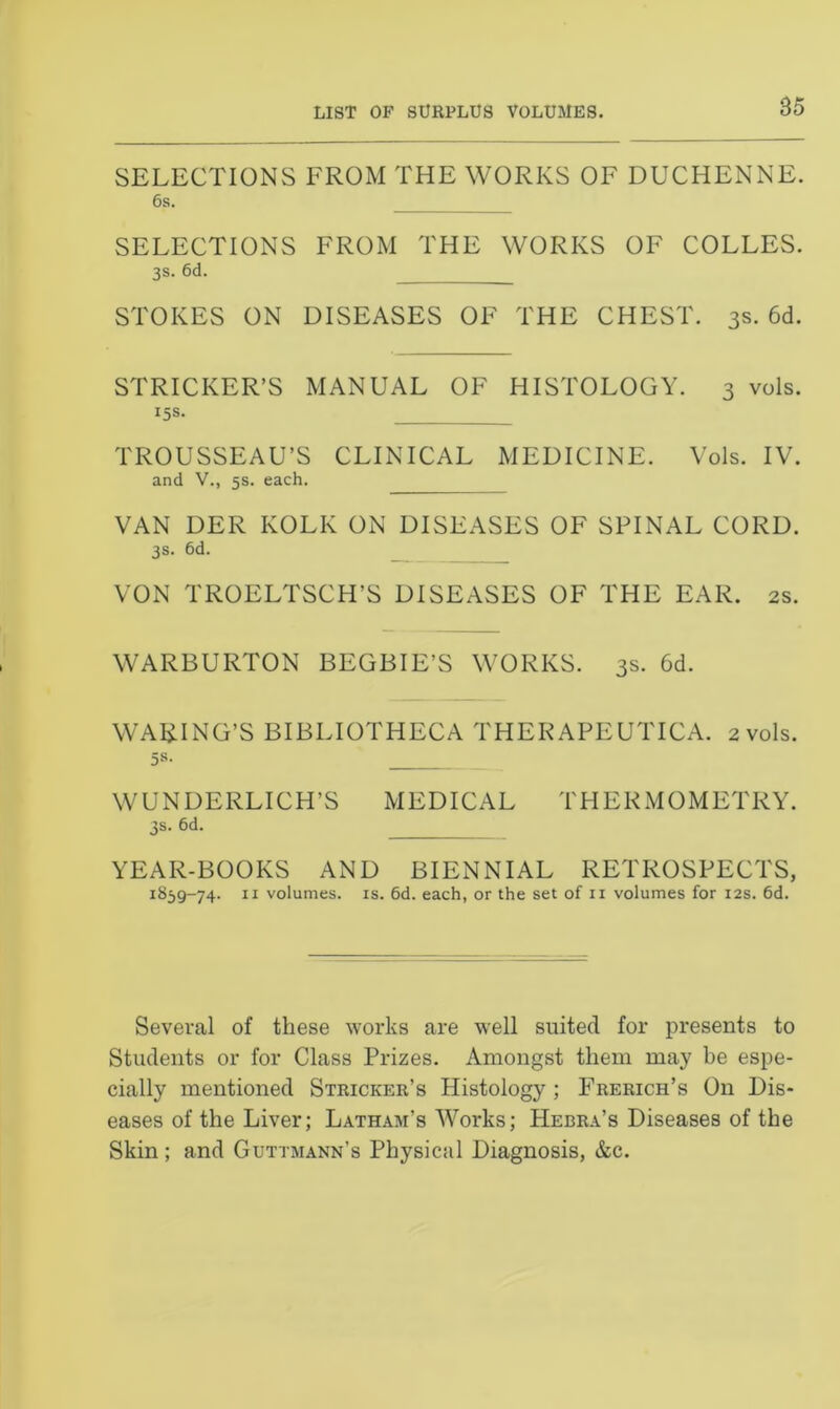 LIST OF SURPLUS VOLUMES. SELECTIONS FROM THE WORKS OF DUCHENNE. 6s. SELECTIONS FROM THE WORKS OF COLLES. 3s- 6d. STOKES ON DISEASES OF THE CHEST. 3s. 6d. STRICKER’S MANUAL OF HISTOLOGY. 3 vols. 15s. TROUSSEAU’S CLINICAL MEDICINE. Vols. IV. and V., 5s. each. VAN DER KOLK ON DISEASES OF SPINAL CORD. 3s. 6d. VON TROELTSCH’S DISEASES OF THE EAR. 2s. WARBURTON BEGBIE’S WORKS. 3s. 6d. WAKING’S BIBLIOTHECA THER APEUTICA. 2 vols. 5s. WUNDERLICH’S MEDICAL THERMOMETRY. 3s- 6d. YEAR-BOOKS AND BIENNIAL RETROSPECTS, 1859-74- 11 volumes, is. 6d. each, or the set of n volumes for 12s. 6d. Several of these works are well suited for presents to Students or for Class Prizes. Amongst them may be espe- cially mentioned Stricker’s Histology ; Frerich’s On Dis- eases of the Liver; Latham's Works; Hebra’s Diseases of the Skin ; and Guttmann’s Physical Diagnosis, &c.