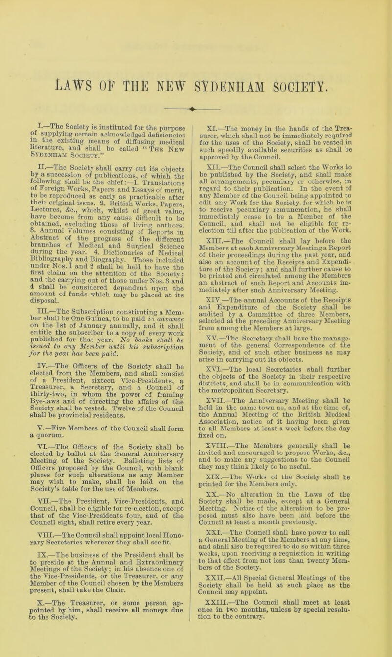 I.—The Society is instituted for the purpose of supplying certain acknowledged deficiencies m the existing means of diffusing medical literature, and shall he called “ The New Sydenham Society'.” IT—The Society shall carry out its objects by a succession of publications, of which the following shall be the chief:—1. Translations of Foreign Works, Papers, and Essays of merit, to be reproduced as early as practicable after their original issue. 2. British Works, Papers, Lectures, Ac., which, whilst of great value, have become from any cause difficult to be obtained, excluding those of living authors. 3. Annual Volumes consisting of Reports in Abstract of the progress of the different branches of Medical and Surgical Science during the year. 4. Dictionaries of Medical Bibliography and Biography. Those included under Nos. 1 and 2 shall be held to have the first claim on the attention of the Society; and the carrying out of those under Nos. 3 and 4 shall be considered dependent upon the amount of funds which may be placed at its disposal. III. —The Subscription constituting a Mem- ber shall be One Guinea, to be paid in advance on the 1st of January annually, and it shall entitle the subscriber to a copy of every work published for that year. No books shall be issued to any Member until his subscription for the year has been paid. IV. —The Officers of the Society shall be elected from the Members, and shall consist of a President, sixteen Vice-Presidents, a Treasurer, a Secretary, and a Council of thirty-two, in whom the power of framing Bye-laws and of directing the affairs of the Society shall be vested. Twelve of the Council shall be provincial residents. V. —Five Members of the Council shall form a quorum. VI. —The Officers of the Society shall be elected by ballot at the General Anniversary Meeting of the Society. Balloting lists of Officers proposed by the Council, with blank places for such alterations as any Member may wish to make, shall be laid on the Society’s table for the use of Members. VII. —The President, Vice-Presidents, and Council, shall be eligible for re-election, except that of the Vice-Presidents four, and of the Council eight, shall retire every year. VIII. .—The Council shall appoint local Hono- rary Secretaries wherever they shall see fit. IX. —The business of the President shall be to preside at the Annual and Extraordinary Meetings of the Society; in his absence one of the Vice-Presidents, or the Treasurer, or any Member of the Council chosen by the Members present, shall take the Chair. X. —The Treasurer, or some person ap- pointed by him, shall receive all moneys due to the Society. XI. —The money in the hands of tho Trea- surer, which shall not be immediately required for the uses of the Society, shall bo vested in such speedily available securities as shall be approved by the Council. XII. —The Council shall select the Works to be published by tho Society, and shall make all arrangements, pecuniary or otherwise, in regard to their publication. In the event of any Member of the Council being appointed to edit any Work for the Society, for w'hich he is to receive pecuniary remuneration, he shall immediately cease to be a Member of the Council, and shall not be eligible for re- election till after the publication of the Work. XIII. —The Council shall lay before the Members at each Anniversary Meeting a Report of their proceedings during the past year, and also an account of the Receipts and Expendi- ture of the Society; and shall further cause to be printed and circulated among the Members an abstract of such Report and Accounts im- mediately after such Anniversary Meeting. XIV. —The annual Accounts of the Receipts and Expenditure of the Society shall be audited by a Committee of three Members, selected at the preceding Anniversary Meeting from among the Members at large. XV. —The Secretary shall have the manage- ment of the general Correspondence of the Society, and of such other business as may arise in carrying out its objects. XVI. —The local Secretaries shall further the objects of the Society in their respective districts, and shall be in communication with the metropolitan Secretary. XVII. —The Anniversary Meeting shall be held in the same town as, and at the time of, the Annual Meeting of the British Medical Association, notice of it having been given to all Members at least a w'eek before the day fixed on. XVIII.—The Members generally shall be invited and encouraged to propose Works, &c., and to make any suggestions to the Council they may think likely to be useful. XIX. —The Works of the Society shall be printed for the Members only. XX. —No alteration in the Laws of the Society shall be made, except at a General Meeting. Notice of the alteration to be pro- posed must also have been laid before the Council at least a month previously. XXI. —The Council shall have power to call a General Meeting of the Members at any time, and shall also be required to do so within three weeks, upon receiving a requisition in writing to that effect from not less than twenty Mem- bers of the Society. XXII. —All Special General Meetings of the Society shall be held at such place as the Council may appoint, XXIII.—The Council shall meet at least once in two months, unless by special resolu- tion to the contrary.