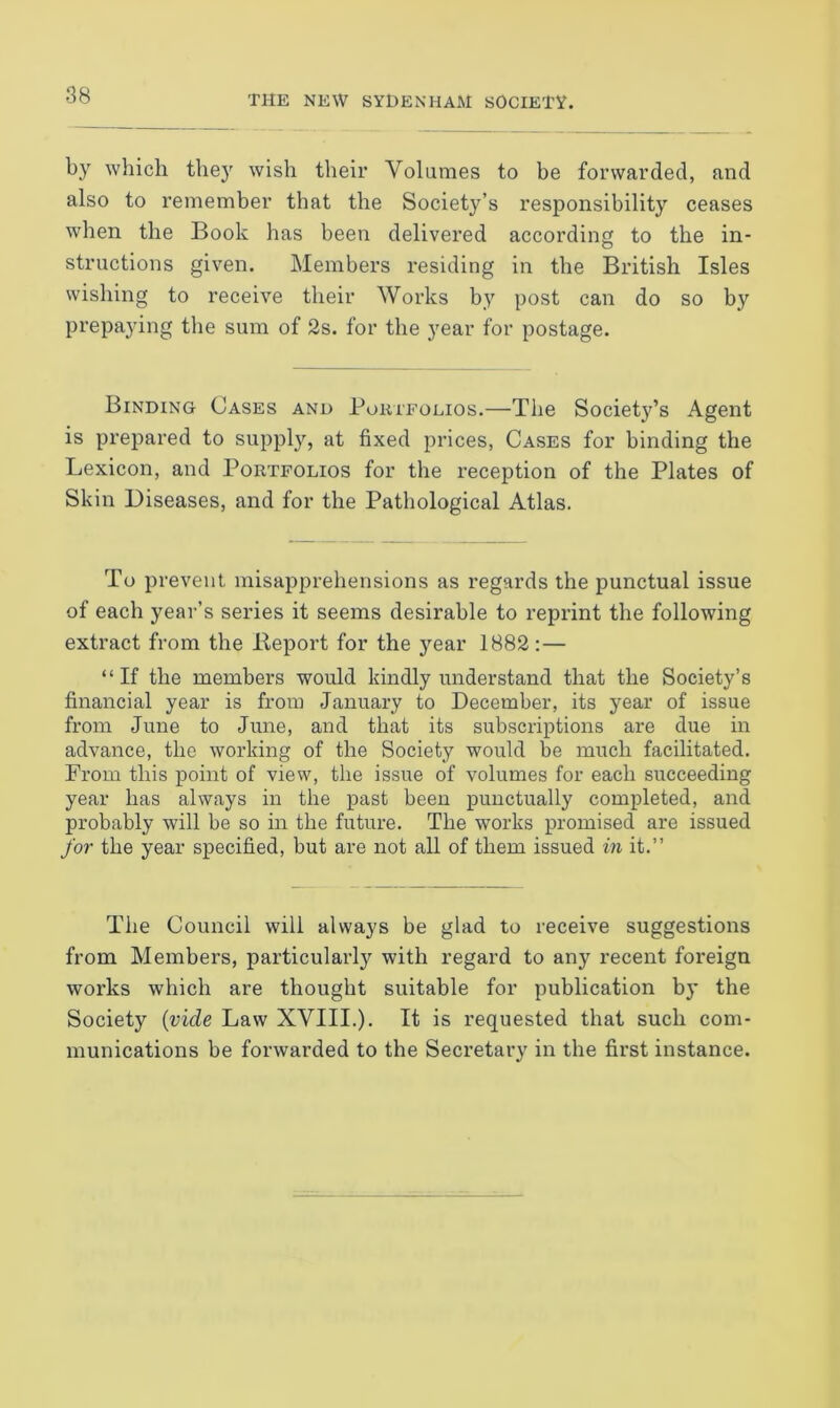 by which they wish their Volumes to be forwarded, and also to remember that the Society’s responsibility ceases when the Book has been delivered according to the in- structions given. Members residing in the British Isles wishing to receive their Works by post can do so by prepaying the sum of 2s. for the year for postage. Binding Cases and Portfolios.—The Society’s Agent is prepared to supply, at fixed prices, Cases for binding the Lexicon, and Portfolios for the reception of the Plates of Skin Diseases, and for the Pathological Atlas. To prevent misapprehensions as regards the punctual issue of each year’s series it seems desirable to reprint the following extract from the Report for the year 1882:— “If the members would kindly understand that the Society’s financial year is from January to December, its year of issue from June to June, and that its subscriptions are due in advance, the working of the Society would be much facilitated. From this point of view, the issue of volumes for each succeeding year has always in the past been punctually completed, and probably will be so in the future. The works promised are issued for the year specified, but are not all of them issued in it.” The Council will always be glad to receive suggestions from Members, particularly with regard to any recent foreign works which are thought suitable for publication by the Society (vide Law XVIII.). It is requested that such com- munications be forwarded to the Secretary in the first instance.