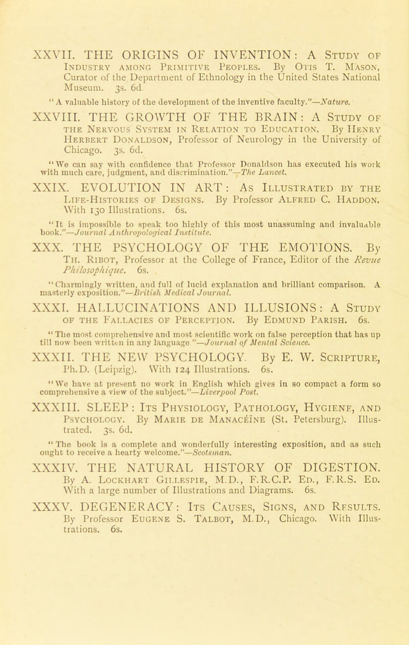 XXVII. THE ORIGINS OF INVENTION: A Study of Industry among Primitive Peoples. By Oris T. Mason, Curator of the Department of Ethnology in the United States National Museum. 3s. 6d “ A valuable history of the development of the inventive faculty.”—Nature. XXVIII. THE GROWTH OF THE BRAIN: A Study of the Nervous System in Relation to Education. By Henry Herbert Donaldson, Professor of Neurology in the University of Chicago. 3s. 6d. “ \Ve can say with confidence that Professor Donaldson has executed his work with much care, judgment, and discrimination.”—The Lancet. XXIX. EVOLUTION IN ART: As Illustrated by the Life-Histories of Designs. By Professor Alfred C. IIaddon. With 130 Illustrations. 6s. “It is impossible to speak too highly of this most unassuming and invaluable book.—Journal Anthropological Institute. XXX. THE PSYCHOLOGY OF THE EMOTIONS. By Tii. Ribot, Professor at the College of France, Editor of the Revue Philosophique. 6s. “Charmingly written, and full of lucid explanation and brilliant comparison. A masterly exposition.”—British Medical Journal. XXXI. HALLUCINATIONS AND ILLUSIONS: A Study of the Fallacies of Perception. By Edmund Parish. 6s. “ The most comprehensive and most scientific work on false perception that has up till now been written in any language —Journal of Mental Science. XXXII. THE NEW PSYCHOLOGY. By E. W. Scripture, Ph.D. (Leipzig). With 124 Illustrations. 6s. “IVe have at present no work in English which gives in so compact a form so comprehensive a view of the subject.—Liverpool Post. XXXIII. SLEEP: Its Physiology, Pathology, Hygiene, and Psychology. By Marie de Manaceine (St. Petersburg). Illus- trated. 3s. 6d. “ The book is a complete and wonderfully interesting exposition, and as such ought to receive a hearty welcome.”—Scotsman. XXXIV. THE NATURAL HISTORY OF DIGESTION. By A. Lockhart Gillespie, M.D., F.R.C.P. Ed., F.R.S. Ed. With a large number of Illustrations and Diagrams. 6s. XXXV. DEGENERACY: Its Causes, Signs, and Results. By Professor Eugene S. Talbot, M.D., Chicago. With Illus- trations. 6s.