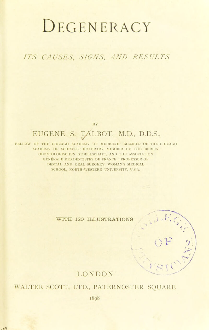 ITS CAUSES, SIGNS, AND RESULTS FELLOW OF THE CHICAGO ACADEMY OF MEDICINE; MEMBER OF THE CHICAGO ACADEMY OF SCIENCES; HONORARY MEMBER OF THE BERLIN ODONTOLOGISCHEN GESELLSCHAFT, AND THE ASSOCIATION GEN ERA LE DES DENTISTES DE FRANCE ; PROFESSOR OF DENTAL AND ORAL SURGERY, WOMAN’S MEDICAL SCHOOL, NORTH-WESTERN UNIVERSITY, U.S.A. EUGENE S. TALBOT, M.D., D.D.S., WITH 120 ILLUSTRATIONS LONDON 1898