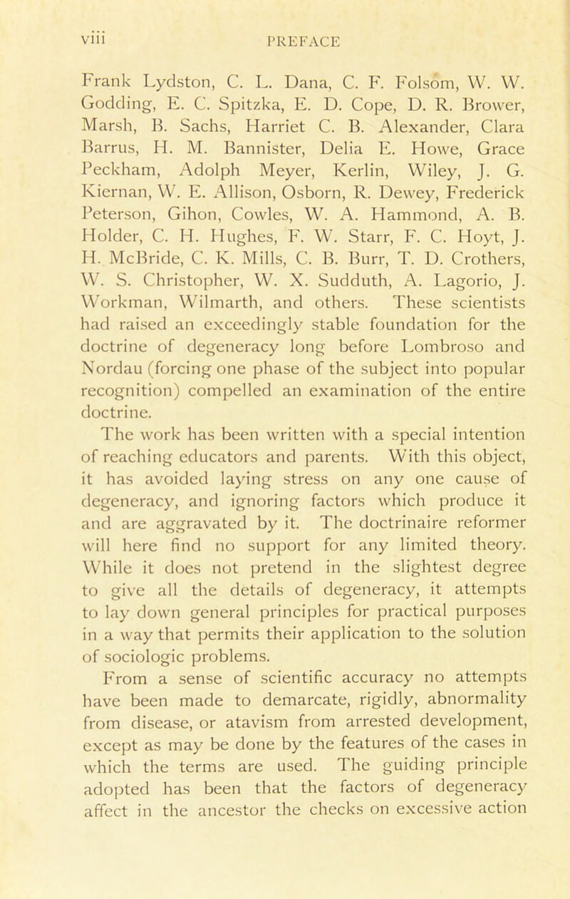 Frank Lydston, C. L. Dana, C. F. Folsom, W. W. Godding, E. C. Spitzka, E. D. Cope, D. R. Brower, Marsh, B. Sachs, Harriet C. B. Alexander, Clara Barrus, H. M. Bannister, Delia E. Howe, Grace Beckham, Adolph Meyer, Kerlin, Wiley, J. G. Kiernan, W. E. Allison, Osborn, R. Dewey, Frederick Peterson, Gihon, Cowles, W. A. Hammond, A. B. Holder, C. H. Hughes, F. W. Starr, F. C. Hoyt, J. H. McBride, C. K. Mills, C. B. Burr, T. D. Crothers, W. S. Christopher, W. X. Sudduth, A. Lagorio, J. Workman, Wilmarth, and others. These scientists had raised an exceedingly stable foundation for the doctrine of degeneracy long before Lombroso and Nordau (forcing one phase of the subject into popular recognition) compelled an examination of the entire doctrine. The work has been written with a special intention of reaching educators and parents. With this object, it has avoided laying stress on any one cause of degeneracy, and ignoring factors which produce it and are aggravated by it. The doctrinaire reformer will here find no support for any limited theory. While it does not pretend in the slightest degree to give all the details of degeneracy, it attempts to lay down general principles for practical purposes in a way that permits their application to the solution of sociologic problems. From a sense of scientific accuracy no attempts have been made to demarcate, rigidly, abnormality from disease, or atavism from arrested development, except as may be done by the features of the cases in which the terms are used. The guiding principle adopted has been that the factors of degeneracy affect in the ancestor the checks on excessive action