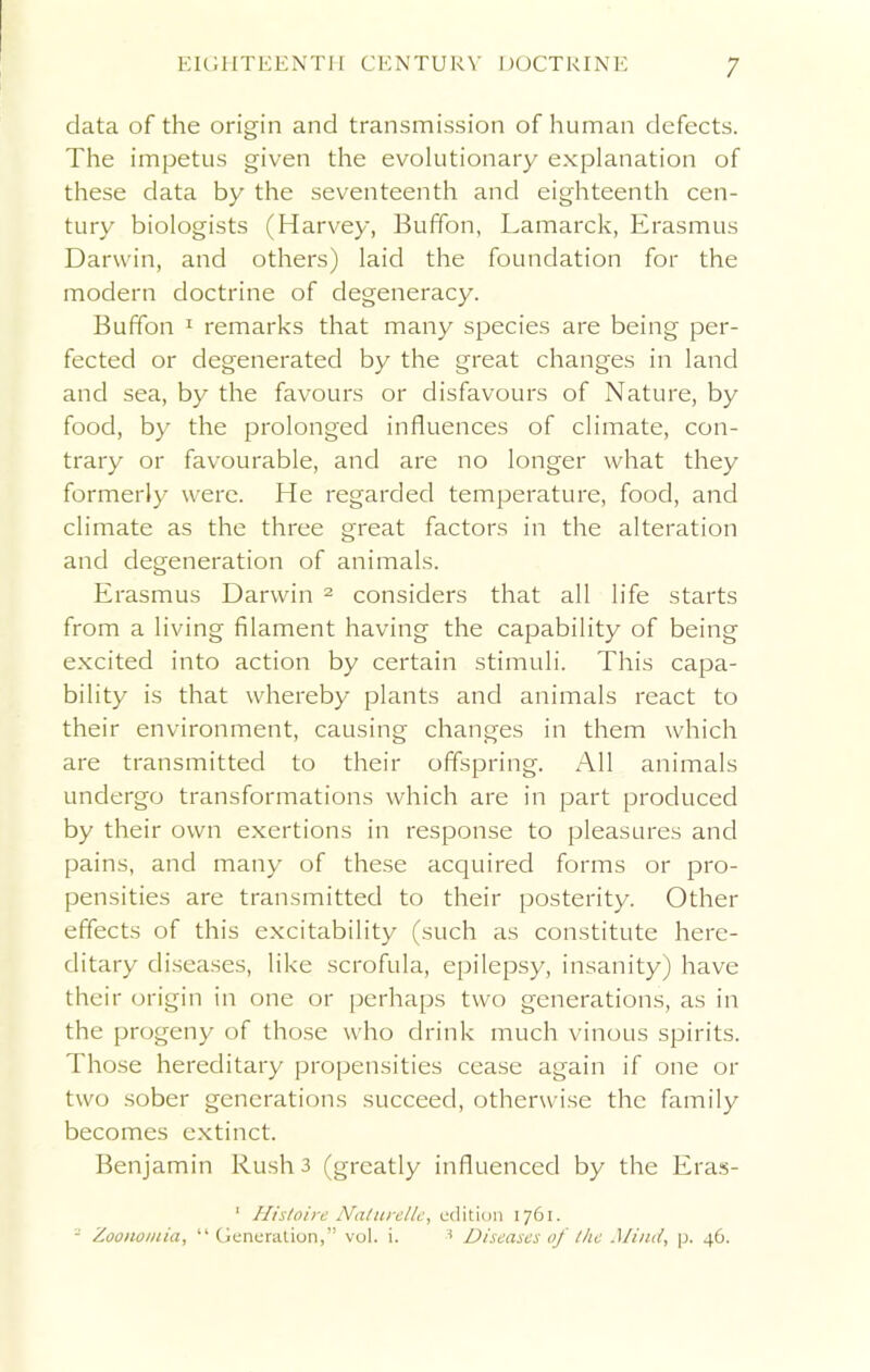 data of the origin and transmission of human defects. The impetus given the evolutionary explanation of these data by the seventeenth and eighteenth cen- tury biologists (Harvey, Buffon, Lamarck, Erasmus Darwin, and others) laid the foundation for the modern doctrine of degeneracy. Buffon 1 remarks that many species are being per- fected or degenerated by the great changes in land and sea, by the favours or disfavours of Nature, by food, by the prolonged influences of climate, con- trary or favourable, and are no longer what they formerly were. He regarded temperature, food, and climate as the three great factors in the alteration and degeneration of animals. Erasmus Darwin 2 considers that all life starts from a living filament having the capability of being excited into action by certain stimuli. This capa- bility is that whereby plants and animals react to their environment, causing changes in them which are transmitted to their offspring. All animals undergo transformations which are in part produced by their own exertions in response to pleasures and pains, and many of these acquired forms or pro- pensities are transmitted to their posterity. Other effects of this excitability (such as constitute here- ditary diseases, like scrofula, epilepsy, insanity) have their origin in one or perhaps two generations, as in the progeny of those who drink much vinous spirits. Those hereditary propensities cease again if one or two sober generations succeed, otherwise the family becomes extinct. Benjamin Rush 3 (greatly influenced by the Eras- 1 Histoire Nalurelle, edition 1761. = Zoonomia, “ Generation,” vol. i. 1 Diseases of Ike Mind, p. 46.