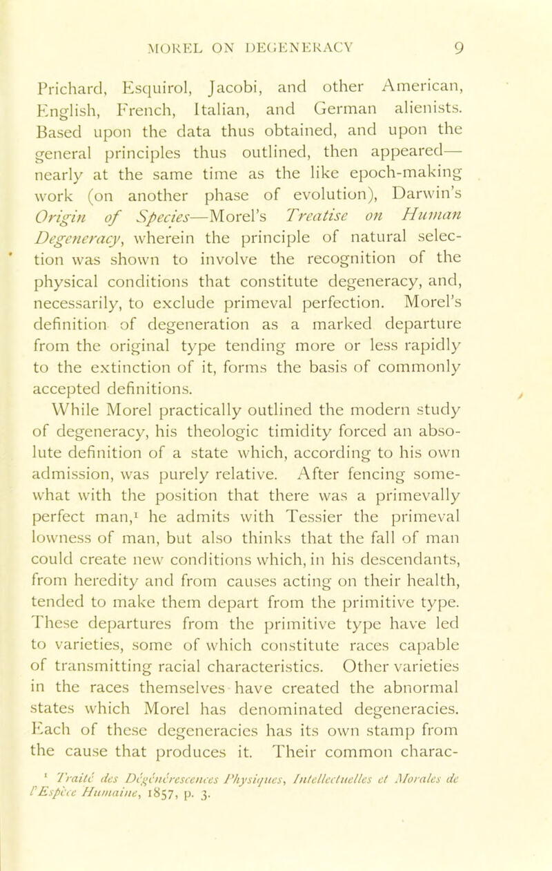 Prichard, Esquirol, Jacobi, and other American, English, French, Italian, and German alienists. Based upon the data thus obtained, and upon the general principles thus outlined, then appeared— nearly at the same time as the like epoch-making work (on another phase of evolution), Darwin’s Origin of Species—Morel’s Treatise on Human Degeneracy, wherein the principle of natural selec- tion was shown to involve the recognition of the physical conditions that constitute degeneracy, and, necessarily, to exclude primeval perfection. Morel’s definition of degeneration as a marked departure from the original type tending more or less rapidly to the extinction of it, forms the basis of commonly accepted definitions. While Morel practically outlined the modern study of degeneracy, his theologic timidity forced an abso- lute definition of a state which, according to his own admission, was purely relative. After fencing some- what with the position that there was a primevally perfect man,1 he admits with Tessier the primeval lowness of man, but also thinks that the fall of man could create new conditions which, in his descendants, from heredity and from causes acting on their health, tended to make them depart from the primitive type. These departures from the primitive type have led to varieties, some of which constitute races capable of transmitting racial characteristics. Other varieties in the races themselves have created the abnormal states which Morel has denominated degeneracies. Each of these degeneracies has its own stamp from the cause that produces it. Their common charac- 1 Traitc des Degotcrescences Physit/ues, Intellectuelles ct Morales de PEspice 'Hinnaine, 1857, p. 3.