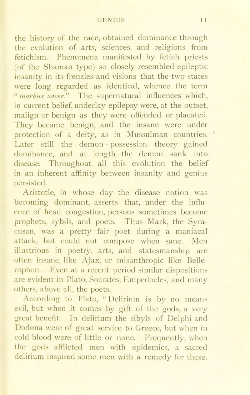 the history of the race, obtained dominance through the evolution of arts, sciences, and religions from fetichism. Phenomena manifested by fetich priests (of the Shaman type) so closely resembled epileptic insanity in its frenzies and visions that the two states were long regarded as identical, whence the term “ morbus sacer.” The supernatural influences which, in current belief, underlay epilepsy were, at the outset, malign or benign as they were offended or placated. They became benign, and the insane were under protection of a deity, as in Mussulman countries. Later still the demon - possession theory gained dominance, and at length the demon sank into disease. Throughout all this evolution the belief in an inherent affinity between insanity and genius persisted. Aristotle, in whose day the disease notion was becoming dominant, asserts that, under the influ- ence of head congestion, persons sometimes become prophets, sybils, and poets. Thus Mark, the Syra- cusan, was a pretty fair poet during a maniacal attack, but could not compose when sane. Men illustrious in poetry, arts, and statesmanship are often insane, like Ajax, or misanthropic like Belle- rophon. Even at a recent period similar dispositions are evident in Plato, Socrates, Empedocles, and many others, above all, the poets. According to Plato, “ Delirium is by no means evil, but when it comes by gift of the gods, a very great benefit. In delirium the sibyls of Delphi and Dodona were of great service to Greece, but when in cold blood were of little or none. Frequently, when the gods afflicted men with epidemics, a sacred delirium inspired some men with a remedy for these.