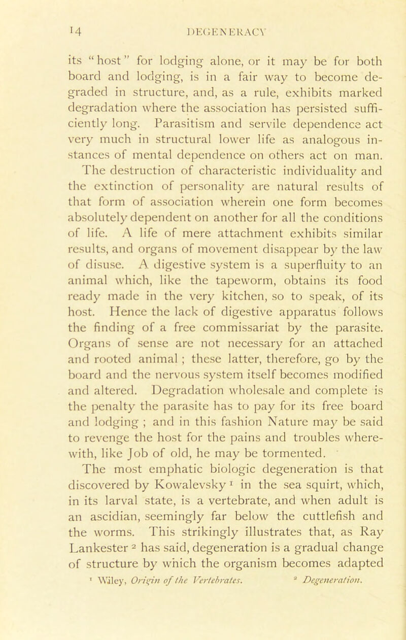 its “ host ” for lodging alone, or it may be for both board and lodging, is in a fair way to become de- graded in structure, and, as a rule, exhibits marked degradation where the association has persisted suffi- ciently long. Parasitism and servile dependence act very much in structural lower life as analogous in- stances of mental dependence on others act on man. The destruction of characteristic individuality and the extinction of personality are natural results of that form of association wherein one form becomes absolutely dependent on another for all the conditions of life. A life of mere attachment exhibits similar results, and organs of movement disappear by the law of disuse. A digestive system is a superfluity to an animal which, like the tapeworm, obtains its food ready made in the very kitchen, so to speak, of its host. Hence the lack of digestive apparatus follows the finding of a free commissariat by the parasite. Organs of sense are not necessary for an attached and rooted animal ; these latter, therefore, go by the board and the nervous system itself becomes modified and altered. Degradation wholesale and complete is the penalty the parasite has to pay for its free board and lodging ; and in this fashion Nature may be said to revenge the host for the pains and troubles where- with, like Job of old, he may be tormented. The most emphatic biologic degeneration is that discovered by Kowalevsky 1 in the sea squirt, which, in its larval state, is a vertebrate, and when adult is an ascidian, seemingly far below the cuttlefish and the worms. This strikingly illustrates that, as Ray Lankester 2 has said, degeneration is a gradual change of structure by which the organism becomes adapted 1 Wiley, Origin of the Vertebrates. 3 Degeneration.