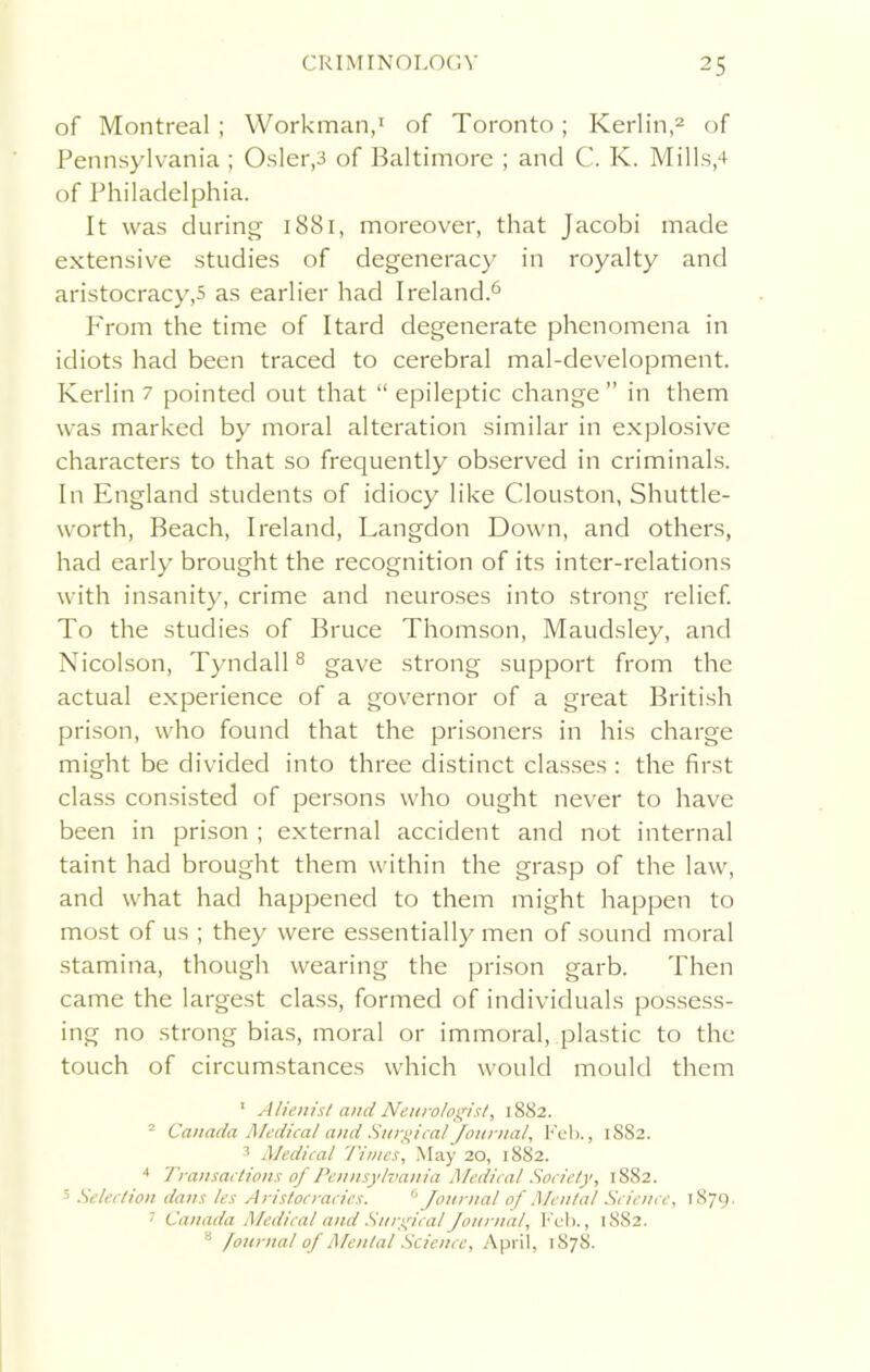 of Montreal; Workman,1 of Toronto; Kerlin,2 of Pennsylvania; Osier,3 of Baltimore ; and C. K. Mills,4 of Philadelphia. It was during 1881, moreover, that Jacobi made extensive studies of degeneracy in royalty and aristocracy,5 as earlier had Ireland.6 I'rom the time of Itard degenerate phenomena in idiots had been traced to cerebral mal-development. Kerlin 7 pointed out that “ epileptic change ” in them was marked by moral alteration similar in explosive characters to that so frequently observed in criminals. In England students of idiocy like Clouston, Shuttle- worth, Beach, Ireland, Langdon Down, and others, had early brought the recognition of its inter-relations with insanity, crime and neuroses into strong relief. To the studies of Bruce Thomson, Maudsley, and Nicolson, Tyndall8 gave strong support from the actual experience of a governor of a great British prison, who found that the prisoners in his charge might be divided into three distinct classes : the first class consisted of persons who ought never to have been in prison ; external accident and not internal taint had brought them within the grasp of the law, and what had happened to them might happen to most of us ; they were essentially men of sound moral stamina, though wearing the prison garb. Then came the largest class, formed of individuals possess- ing no strong bias, moral or immoral, plastic to the touch of circumstances which would mould them 1 Alienist and Neurologist, 1882. 2 Canada Medical and Surgical Journal, Feb., 1S82. 3 Medical Times, May 20, 1882. 4 Transactions of Pennsylvania Medical Society, 1882. 5 Selection dans les Aristocracies. 6 Journal of Mental Science, 1879. 1 Canada Medical and Surgical Journal, Feb., 18S2. 4 fourna! of Afenlal Science, April, 1878.