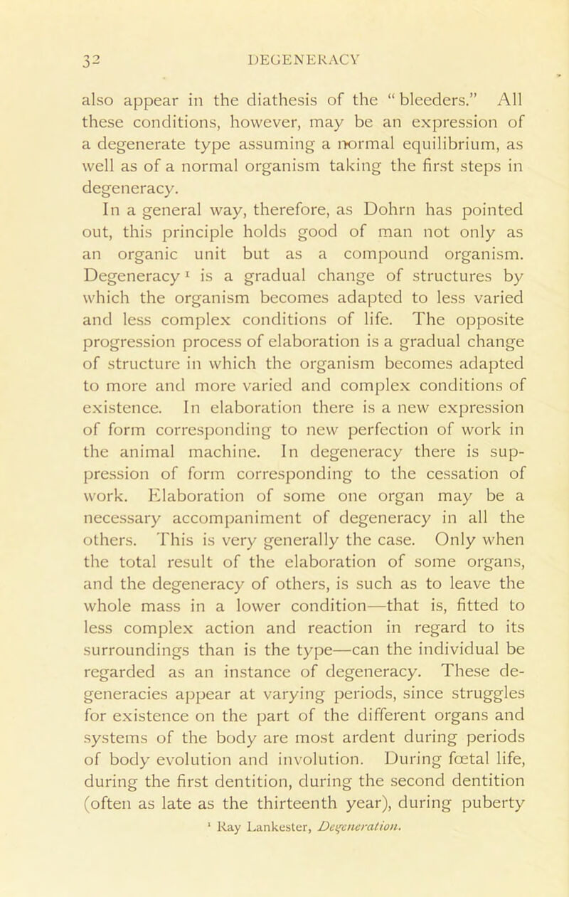 also appear in the diathesis of the “ bleeders.” All these conditions, however, may be an expression of a degenerate type assuming a normal equilibrium, as well as of a normal organism taking the first steps in degeneracy. In a general way, therefore, as Dohrn has pointed out, this principle holds good of man not only as an organic unit but as a compound organism. Degeneracy1 is a gradual change of structures by which the organism becomes adapted to less varied and less complex conditions of life. The opposite progression process of elaboration is a gradual change of structure in which the organism becomes adapted to more and more varied and complex conditions of existence. In elaboration there is a new expression of form corresponding to new perfection of work in the animal machine. In degeneracy there is sup- pression of form corresponding to the cessation of work. Elaboration of some one organ may be a necessary accompaniment of degeneracy in all the others. This is very generally the case. Only when the total result of the elaboration of some organs, and the degeneracy of others, is such as to leave the whole mass in a lower condition—that is, fitted to less complex action and reaction in regard to its surroundings than is the type—can the individual be regarded as an instance of degeneracy. These de- generacies appear at varying periods, since struggles for existence on the part of the different organs and systems of the body are most ardent during periods of body evolution and involution. During foetal life, during the first dentition, during the second dentition (often as late as the thirteenth year), during puberty 1 Ray Lankester, Degeneration.