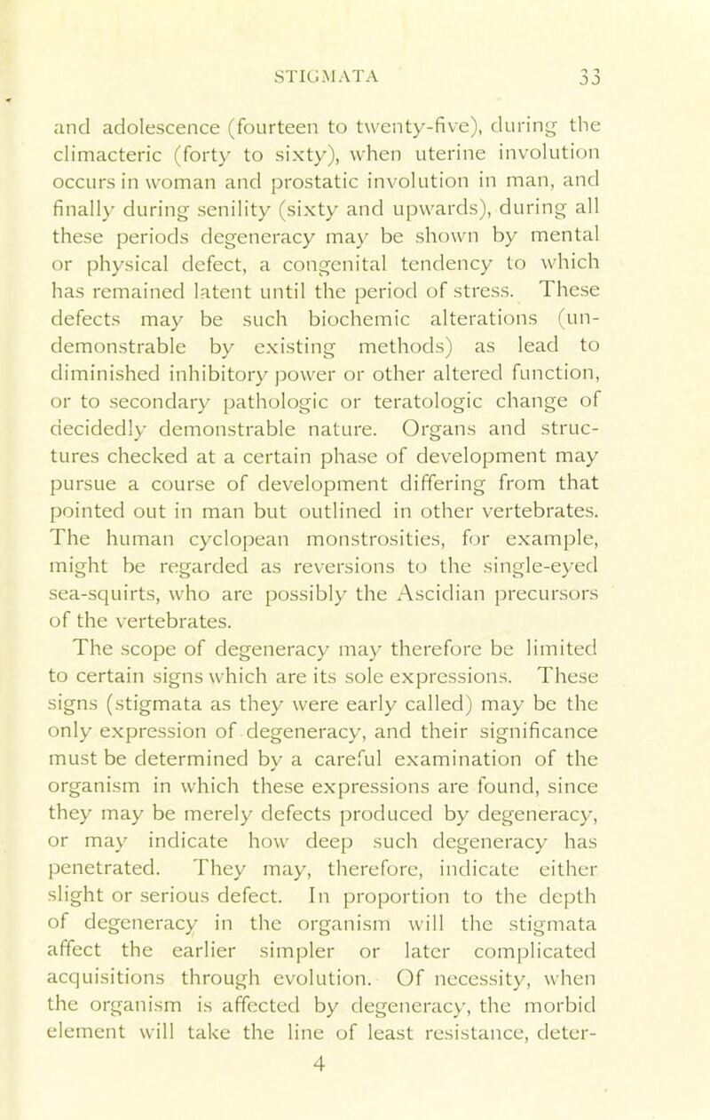 JO and adolescence (fourteen to twenty-five), during the climacteric (forty to sixty), when uterine involution occurs in woman and prostatic involution in man, and finally during senility (sixty and upwards), during all these periods degeneracy may be shown by mental or physical defect, a congenital tendency to which has remained latent until the period of stress. These defects may be such biochemic alterations (un- demonstrable by existing methods) as lead to diminished inhibitory power or other altered function, or to secondary pathologic or teratologic change of decidedly demonstrable nature. Organs and struc- tures checked at a certain phase of development may pursue a course of development differing from that pointed out in man but outlined in other vertebrates. The human cyclopean monstrosities, for example, might be regarded as reversions to the single-eyed sea-squirts, who are possibly the Ascidian precursors of the vertebrates. The scope of degeneracy may therefore be limited to certain signs which are its sole expressions. These signs (stigmata as they were early called) may be the only expression of degeneracy, and their significance must be determined by a careful examination of the organism in which these expressions are found, since they may be merely defects produced by degeneracy, or may indicate how deep such degeneracy has penetrated. They may, therefore, indicate either slight or serious defect. In proportion to the depth of degeneracy in the organism will the stigmata affect the earlier simpler or later complicated acquisitions through evolution. Of necessity, when the organism is affected by degeneracy, the morbid element will take the line of least resistance, deter- 4