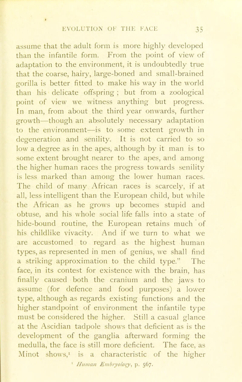 assume that the adult form is more highly developed than the infantile form. From the point of view of adaptation to the environment, it is undoubtedly true that the coarse, hairy, large-boned and small-brained gorilla is better fitted to make his way in the world than his delicate offspring; but from a zoological point of view we witness anything but progress. In man, from about the third year onwards, further growth—though an absolutely necessary adaptation to the environment—is to some extent growth in degeneration and senility. It is not carried to so low a degree as in the apes, although by it man is to some extent brought nearer to the apes, and among the higher human races the progress towards senility is less marked than among the lower human races. The child of many African races is scarcely, if at all, less intelligent than the European child, but while the African as he grows up becomes stupid and obtuse, and his whole social life falls into a state of hide-bound routine, the European retains much of his childlike vivacity. And if we turn to what we are accustomed to regard as the highest human types, as represented in men of genius, we shall find a striking approximation to the child type.” The face, in its contest for existence with the brain, has finally caused both the cranium and the jaws to assume (for defence and food purposes) a lower type, although as regards existing functions and the higher standpoint of environment the infantile type must be considered the higher. Still a casual glance at the Ascidian tadpole shows that deficient as is the development of the ganglia afterward forming the medulla, the face is still more deficient. The face, as Minot shows,1 is a characteristic of the higher 1 Human Embryology p. 567.