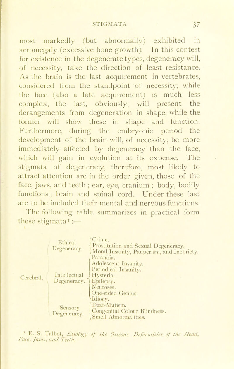 most markedly (but abnormally) exhibited in acromegaly (excessive bone growth). In this contest for existence in the degenerate types, degeneracy will, of necessity, take the direction of least resistance. As the brain is the last acquirement in vertebrates, considered from the standpoint of necessity, while the face (also a late acquirement) is much less complex, the last, obviously, will present the derangements from degeneration in shape, while the former will show these in shape and function. Furthermore, during the embryonic period the development of the brain will, of necessity, be more immediately affected by degeneracy than the face, which will gain in evolution at its expense. The stigmata of degeneracy, therefore, most likely to attract attention are in the order given, those of the face, jaws, and teeth ; ear, eye, cranium ; body, bodily functions ; brain and spinal cord. Under these last are to be included their mental and nervous functions. The following table summarizes in practical form these stigmata1:— Cerebral. Ethical Degeneracy. Intellectual Degeneracy. Sensory Degeneracy. Crime. Prostitution and Sexual Degeneracy. , Moral Insanity, Pauperism, and Inebriety. Paranoia. Adolescent Insanity. Periodical Insanity. Hysteria. Epilepsy. Neuroses. One-sided Genius. Idiocy. Deaf-Mutism. Congenital Colour Blindness. Smell Abnormalities. 1 E. S. Talbot, Etiology of the Osseous Deformities of the Head, Face, faws, and Teeth.