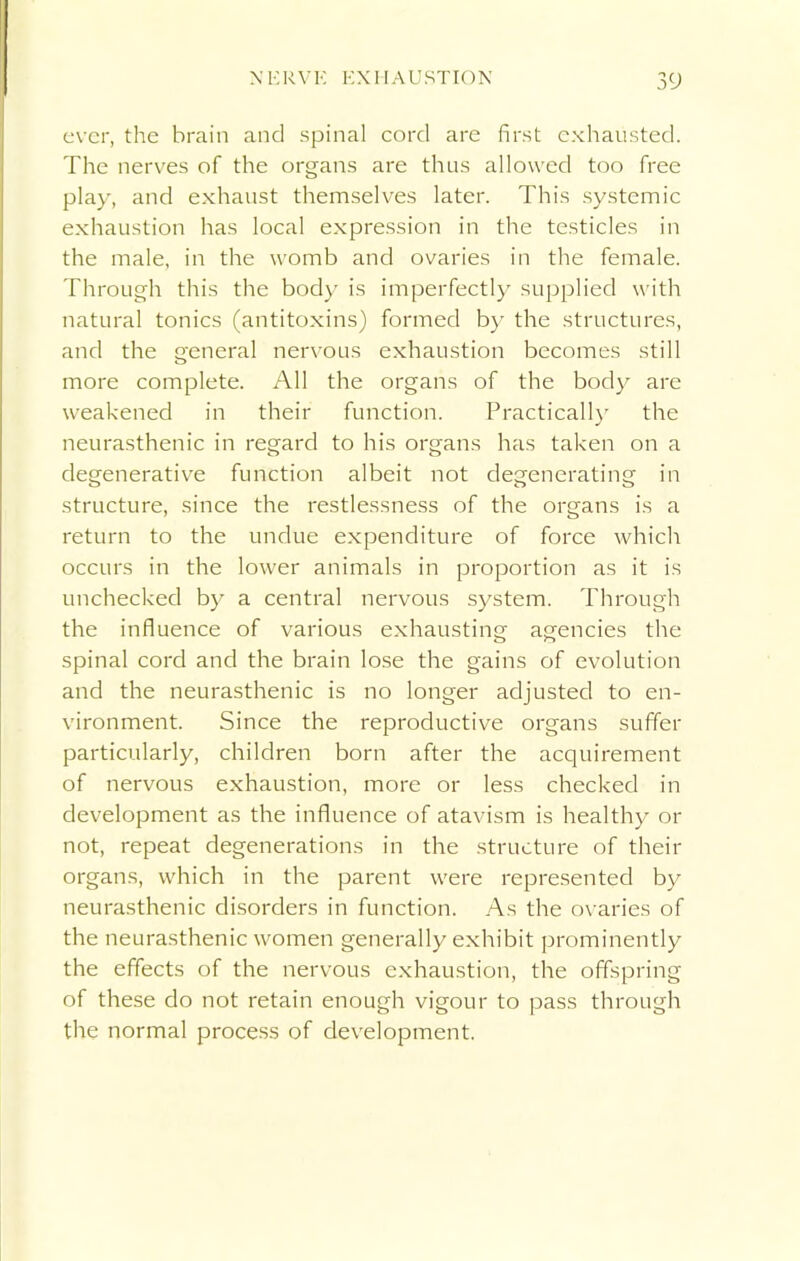 ever, the brain and spinal cord are first exhausted. The nerves of the organs are thus allowed too free play, and exhaust themselves later. This systemic exhaustion has local expression in the testicles in the male, in the womb and ovaries in the female. Through this the body is imperfectly supplied with natural tonics (antitoxins) formed by the structures, and the general nervous exhaustion becomes still more complete. All the organs of the body are weakened in their function. Practically the neurasthenic in regard to his organs has taken on a degenerative function albeit not degenerating in structure, since the restlessness of the organs is a return to the undue expenditure of force which occurs in the lower animals in proportion as it is unchecked by a central nervous system. Through the influence of various exhausting agencies the spinal cord and the brain lose the gains of evolution and the neurasthenic is no longer adjusted to en- vironment. Since the reproductive organs suffer particularly, children born after the acquirement of nervous exhaustion, more or less checked in development as the influence of atavism is healthy or not, repeat degenerations in the structure of their organs, which in the parent were represented by neurasthenic disorders in function. As the ovaries of the neurasthenic women generally exhibit prominently the effects of the nervous exhaustion, the offspring of these do not retain enough vigour to pass through the normal process of development.