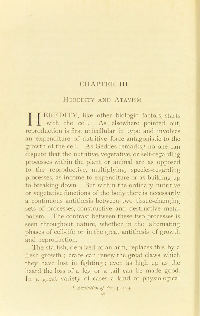 Heredity and Atavism EREDITY, like other biologic factors, starts with the cell. As elsewhere pointed out, reproduction is first unicellular in type and involves an expenditure of nutritive force antagonistic to the growth of the cell. As Geddes remarks,1 no one can dispute that the nutritive, vegetative, or self-regarding processes within the plant or animal are as opposed to the reproductive, multiplying, species-regarding processes, as income to expenditure or as building up to breaking down. Rut within the ordinary nutritive or vegetative functions of the body there is necessarily a continuous antithesis between two tissue-changing sets of processes, constructive and destructive meta- bolism. The contrast between these two processes is seen throughout nature, whether in the alternating phases of cell-life or in the great antithesis of growth and reproduction. The starfish, deprived of an arm, replaces this by a fresh growth ; crabs can renew the great claws which they have lost in fighting ; even as high up as the lizard the loss of a leg or a tail can be made good. In a great variety of cases a kind of physiological 1 Evolution of Sex, p. 129. ■5°