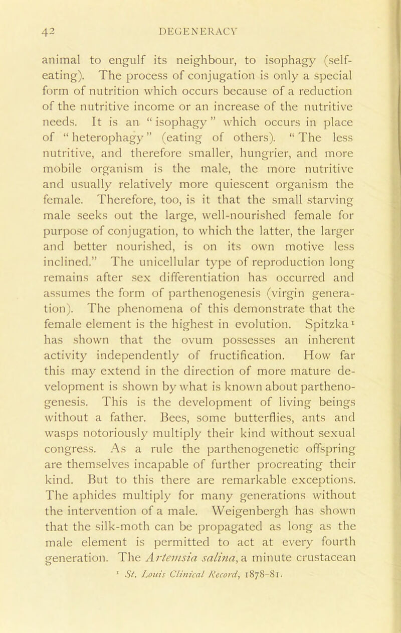animal to engulf its neighbour, to isophagy (self- eating). The process of conjugation is only a special form of nutrition which occurs because of a reduction of the nutritive income or an increase of the nutritive needs. It is an “isophagy” which occurs in place of “ heterophagy ” (eating of others). “ The less nutritive, and therefore smaller, hungrier, and more mobile organism is the male, the more nutritive and usually relatively more quiescent organism the female. Therefore, too, is it that the small starving male seeks out the large, well-nourished female for purpose of conjugation, to which the latter, the larger and better nourished, is on its own motive less inclined.” The unicellular type of reproduction long remains after sex differentiation has occurred and assumes the form of parthenogenesis (virgin genera- tion). The phenomena of this demonstrate that the female element is the highest in evolution. Spitzka1 has shown that the ovum possesses an inherent activity independently of fructification. How far this may extend in the direction of more mature de- velopment is shown by what is known about partheno- genesis. This is the development of living beings without a father. Bees, some butterflies, ants and wasps notoriously multiply their kind without sexual congress. As a rule the parthenogenetic offspring are themselves incapable of further procreating their kind. But to this there are remarkable exceptions. The aphides multiply for many generations without the intervention of a male. Weigenbergh has shown that the silk-moth can be propagated as long as the male element is permitted to act at every fourth generation. The Artemsia salina, a minute crustacean ‘ St. Louis Clinical Record, 1878-81.