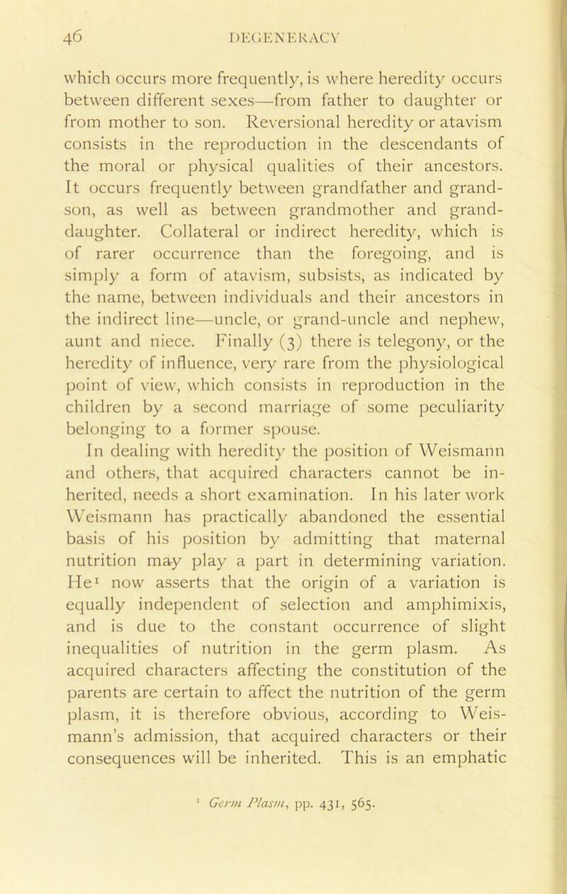 which occurs more frequently, is where heredity occurs between different sexes—from father to daughter or from mother to son. Reversional heredity or atavism consists in the reproduction in the descendants of the moral or physical qualities of their ancestors. It occurs frequently between grandfather and grand- son, as well as between grandmother and grand- daughter. Collateral or indirect heredity, which is of rarer occurrence than the foregoing, and is simply a form of atavism, subsists, as indicated by the name, between individuals and their ancestors in the indirect line—-uncle, or grand-uncle and nephew, aunt and niece. Finally (3) there is telegony, or the heredity of influence, very rare from the physiological point of view, which consists in reproduction in the children by a second marriage of some peculiarity belonging to a former spouse. In dealing with heredity the position of Weismann and others, that acquired characters cannot be in- herited, needs a short examination. In his later work Weismann has practically abandoned the essential basis of his position by admitting that maternal nutrition may play a part in determining variation. He1 now asserts that the origin of a variation is equally independent of selection and amphimixis, and is due to the constant occurrence of slight inequalities of nutrition in the germ plasm. As acquired characters affecting the constitution of the parents are certain to affect the nutrition of the germ plasm, it is therefore obvious, according to Weis- mann’s admission, that acquired characters or their consequences will be inherited. This is an emphatic Genu Plasm, pp. 431, 565.