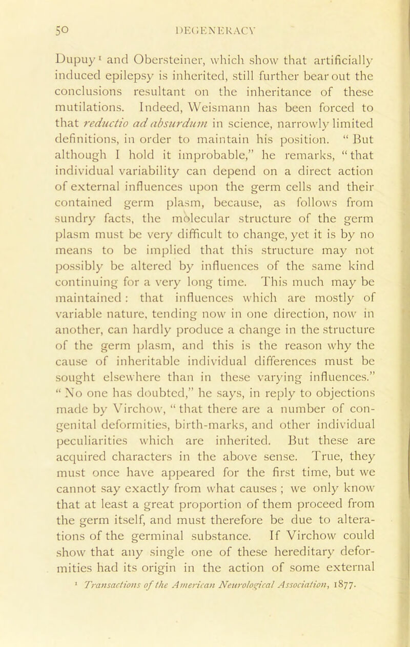 Dupuy1 and Obersteiner, which show that artificially induced epilepsy is inherited, still further bear out the conclusions resultant on the inheritance of these mutilations. Indeed, Weismann has been forced to that reductio adabsurdum in science, narrowly limited definitions, in order to maintain his position. “ But although I hold it improbable,” he remarks, “that individual variability can depend on a direct action of external influences upon the germ cells and their contained germ plasm, because, as follows from sundry facts, the molecular structure of the germ plasm must be very difficult to change, yet it is by no means to be implied that this structure may not possibly be altered by influences of the same kind continuing for a very long time. This much may be maintained : that influences which are mostly of variable nature, tending now in one direction, now in another, can hardly produce a change in the structure of the germ plasm, and this is the reason why the cause of inheritable individual differences must be sought elsewhere than in these varying influences.” “ No one has doubted,” he says, in reply to objections made by Virchow, “ that there are a number of con- genital deformities, birth-marks, and other individual peculiarities which are inherited. But these are acquired characters in the above sense. True, they must once have appeared for the first time, but we cannot say exactly from what causes ; we only know that at least a great proportion of them proceed from the germ itself, and must therefore be due to altera- tions of the germinal substance. If Virchow could show that any single one of these hereditary defor- mities had its origin in the action of some external 1 Transactions of the American Neurolosfcal Association., 1877.