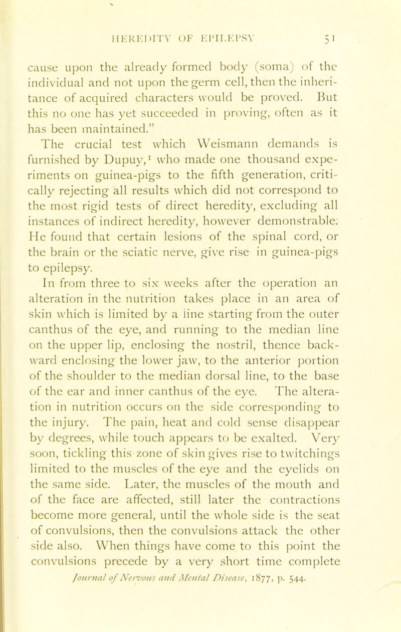 HEREDITY OF EPILEPSY cause upon the already formed body (soma) of the individual and not upon the germ cell, then the inheri- tance of acquired characters would be proved. But this no one has yet succeeded in proving, often as it has been maintained.” The crucial test which Weismann demands is furnished by Dupuy,1 who made one thousand expe- riments on guinea-pigs to the fifth generation, criti- cally rejecting all results which did not correspond to the most rigid tests of direct heredity, excluding all instances of indirect heredity, however demonstrable: He found that certain lesions of the spinal cord, or the brain or the sciatic nerve, give rise in guinea-pigs to epilepsy. In from three to six weeks after the operation an alteration in the nutrition takes place in an area of skin which is limited by a line starting from the outer canthus of the eye, and running to the median line on the upper lip, enclosing the nostril, thence back- ward enclosing the lower jaw, to the anterior portion of the shoulder to the median dorsal line, to the base of the ear and inner canthus of the eye. The altera- tion in nutrition occurs on the side corresponding to the injury. The pain, heat and cold sense disappear by degrees, while touch appears to be exalted. Very soon, tickling this zone of skin gives rise to twitchings limited to the muscles of the eye and the eyelids on the same side. Later, the muscles of the mouth and of the face are affected, still later the contractions become more general, until the whole side is the seat of convulsions, then the convulsions attack the other side also. When things have come to this point the convulsions precede by a very short time complete