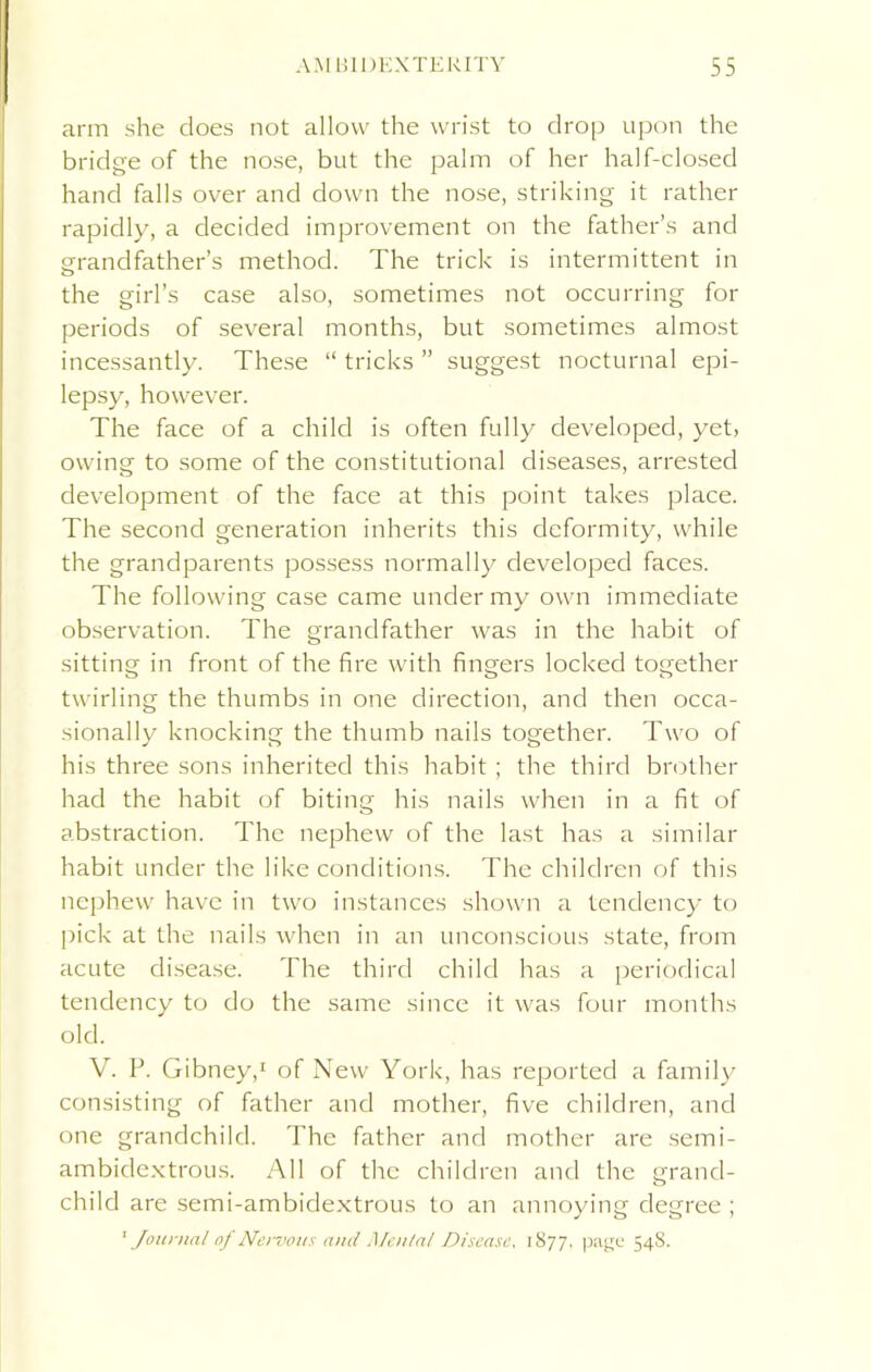 arm she does not allow the wrist to drop upon the bridge of the nose, but the palm of her half-closed hand falls over and down the nose, striking it rather rapidly, a decided improvement on the father’s and grandfather’s method. The trick is intermittent in the girl’s case also, sometimes not occurring for periods of several months, but sometimes almost incessantly. These “ tricks ” suggest nocturnal epi- lepsy, however. The face of a child is often fully developed, yet, owing to some of the constitutional diseases, arrested development of the face at this point takes place. The second generation inherits this deformity, while the grandparents possess normally developed faces. The following case came under my own immediate observation. The grandfather was in the habit of sitting in front of the fire with fingers locked together twirling the thumbs in one direction, and then occa- sionally knocking the thumb nails together. Two of his three sons inherited this habit ; the third brother had the habit of biting his nails when in a fit of abstraction. The nephew of the last has a similar habit under the like conditions. The children of this nephew have in two instances shown a tendency to pick at the nails when in an unconscious state, from acute disease. The third child has a periodical tendency to do the same since it was four months old. V. P. Gibney,1 of New York, has reported a family consisting of father and mother, five children, and one grandchild. The father and mother are semi- ambidextrous. All of the children and the grand- child are semi-ambidextrous to an annoying degree ;