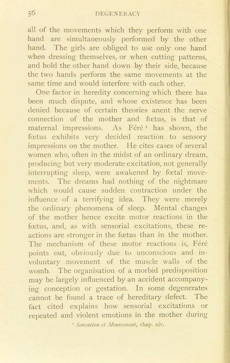 all of the movements which they perform with one hand are simultaneously performed by the other hand. The girls are obliged to use only one hand when dressing themselves, or when cutting patterns, and hold the other hand down by their side, because the two hands perform the same movements at the same time and would interfere with each other. One factor in heredity concerning which there has been much dispute, and whose existence has been denied because of certain theories anent the nerve connection of the mother and foetus, is that of maternal impressions. As Fer£ ] has shown, the foetus exhibits very decided reaction to sensory impressions on the mother. He cites cases of several women who, often in the midst of an ordinary dream, producing but very moderate excitation, not generally interrupting sleep, were awakened by foetal move- ments. The dreams had nothing of the nightmare which would cause sudden contraction under the influence of a terrifying idea. They were merely the ordinary phenomena of sleep. Mental changes of the mother hence excite motor reactions in the foetus, and, as with sensorial excitations, these re- actions are stronger in the foetus than in the mother. The mechanism of these motor reactions is, Fere points out, obviously due to unconscious and in- voluntary movement of the muscle walls of the womb. The organisation of a morbid predisposition may be largely influenced by an accident accompany- ing conception or gestation. In some degenerates cannot be found a trace of hereditary defect. The fact cited explains how sensorial excitations or repeated and violent emotions in the mother during 1 Sensation et Alouve/nent, chap. xiv.