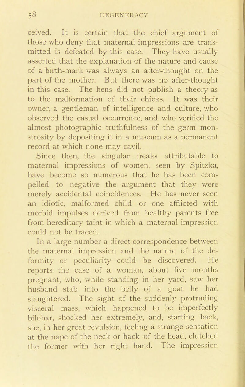 ceived. It is certain that the chief argument of those who deny that maternal impressions are trans- mitted is defeated by this case. They have usually asserted that the explanation of the nature and cause of a birth-mark was always an after-thought on the part of the mother. But there was no after-thought in this case. The hens did not publish a theory as to the malformation of their chicks. It was their owner, a gentleman of intelligence and culture, who observed the casual occurrence, and who verified the almost photographic truthfulness of the germ mon- strosity by depositing it in a museum as a permanent record at which none may cavil. Since then, the singular freaks attributable to maternal impressions of women, seen by Spitzka, have become so numerous that he has been com- pelled to negative the argument that they were merely accidental coincidences. He has never seen an idiotic, malformed child or one afflicted with morbid impulses derived from healthy parents free from hereditary taint in which a maternal impression could not be traced. In a large number a direct correspondence between the maternal impression and the nature of the de- formity or peculiarity could be discovered. He reports the case of a woman, about five months pregnant, who, while standing in her yard, saw her husband stab into the belly of a goat he had slaughtered. The sight of the suddenly protruding visceral mass, which happened to be imperfectly bilobar, shocked her extremely, and, starting back, she, in her great revulsion, feeling a strange sensation at the nape of the neck or back of the head, clutched the former with her right hand. The impression