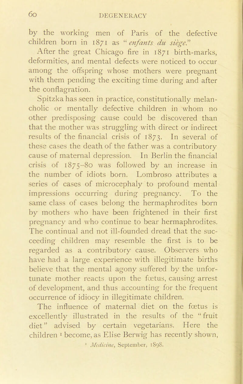 by the working men of Paris of the defective children born in 1871 as “ enfants du sieged After the great Chicago fire in 1871 birth-marks, deformities, and mental defects were noticed to occur among the offspring whose mothers were pregnant with them pending the exciting time during and after the conflagration. Spitzka has seen in practice, constitutionally melan- cholic or mentally defective children in whom no other predisposing cause could be discovered than that the mother was struggling with direct or indirect results of the financial crisis of 1873. In several of these cases the death of the father was a contributory cause of maternal depression. In Berlin the financial crisis of 1875-80 was followed by an increase in the number of idiots born. Lombroso attributes a series of cases of microcephaly to profound mental impressions occurring during pregnancy. To the same class of cases belong the hermaphrodites born by mothers who have been frightened in their first pregnancy and who continue to bear hermaphrodites. The continual and not ill-founded dread that the suc- ceeding children may resemble the first is to be regarded as a contributory cause. Observers who have had a large experience with illegitimate births believe that the mental agony suffered by the unfor- tunate mother reacts upon the foetus, causing arrest of development, and thus accounting for the frequent occurrence of idiocy in illegitimate children. The influence of maternal diet on the foetus is excellently illustrated in the results of the “ fruit diet ” advised by certain vegetarians. Here the children 1 become, as Elise Berwig has recently shown, 1 Medicine, September, 1S98.