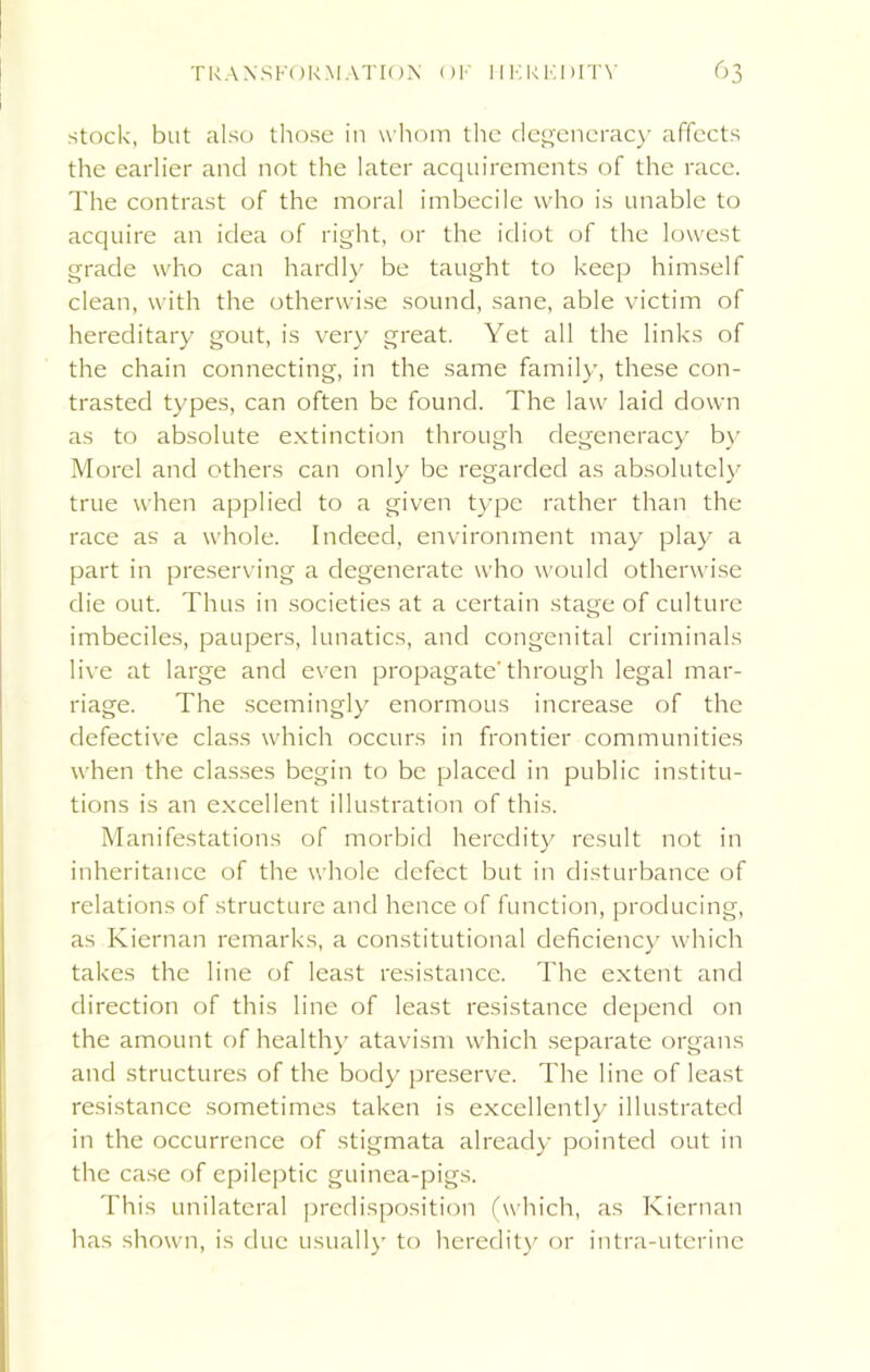 stock, but also those in whom the degeneracy affects the earlier and not the later acquirements of the race. The contrast of the moral imbecile who is unable to acquire an idea of right, or the idiot of the lowest grade who can hardly be taught to keep himself clean, with the otherwise sound, sane, able victim of hereditary gout, is very great. Yet all the links of the chain connecting, in the same family, these con- trasted types, can often be found. The law laid down as to absolute extinction through degeneracy by Morel and others can only be regarded as absolutely true when applied to a given type rather than the race as a whole. Indeed, environment may play a part in preserving a degenerate who would otherwise die out. Thus in societies at a certain stage of culture imbeciles, paupers, lunatics, and congenital criminals live at large and even propagatethrough legal mar- riage. The seemingly enormous increase of the defective class which occurs in frontier communities when the classes begin to be placed in public institu- tions is an excellent illustration of this. Manifestations of morbid heredity result not in inheritance of the whole defect but in disturbance of relations of structure and hence of function, producing, as Kiernan remarks, a constitutional deficiency which takes the line of least resistance. The extent and direction of this line of least resistance depend on the amount of healthy atavism which separate organs and structures of the body preserve. The line of least resistance sometimes taken is excellently illustrated in the occurrence of stigmata already pointed out in the case of epileptic guinea-pigs. This unilateral predisposition (which, as Kiernan has shown, is due usually to heredity or intra-uterine