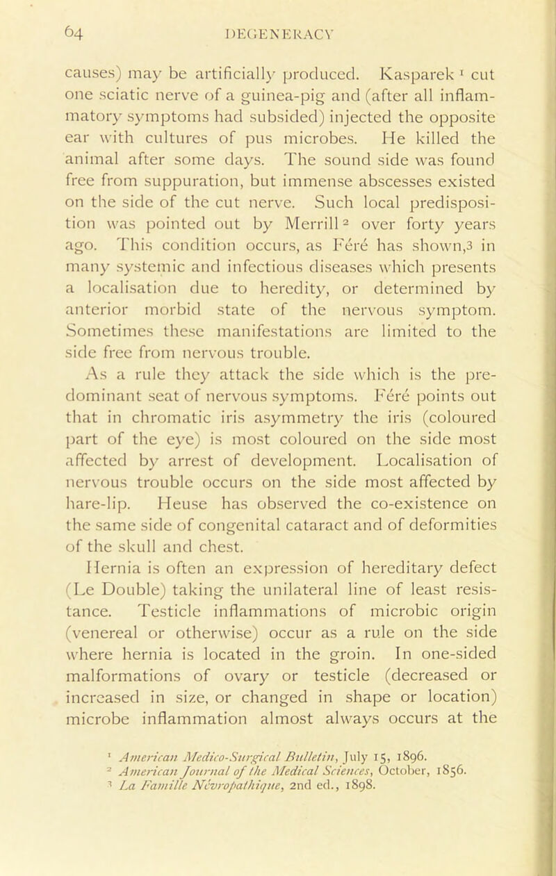 causes) may be artificially produced. Kasparek 1 cut one sciatic nerve of a guinea-pig and (after all inflam- matory symptoms had subsided) injected the opposite ear with cultures of pus microbes. He killed the animal after some days. The sound side was found free from suppuration, but immense abscesses existed on the side of the cut nerve. Such local predisposi- tion was pointed out by Merrill2 over forty years ago. This condition occurs, as Fere has shown,3 in many systemic and infectious diseases which presents a localisation due to heredity, or determined by anterior morbid state of the nervous symptom. Sometimes these manifestations are limited to the side free from nervous trouble. As a rule they attack the side which is the pre- dominant seat of nervous symptoms. Fere points out that in chromatic iris asymmetry the iris (coloured part of the eye) is most coloured on the side most affected by arrest of development. Localisation of nervous trouble occurs on the side most affected by hare-lip. Heuse has observed the co-existence on the same side of congenital cataract and of deformities of the skull and chest. Hernia is often an expression of hereditary defect (Le Double) taking the unilateral line of least resis- tance. Testicle inflammations of microbic origin (venereal or otherwise) occur as a rule on the side where hernia is located in the groin. In one-sided malformations of ovary or testicle (decreased or increased in size, or changed in shape or location) microbe inflammation almost always occurs at the 1 American Medico-Surgical Bulletin, July 15, 1896. 2 American Journal of the Medical Sciences, October, 1856. 1 La Famille Nevrofathique, 2nd ed., 1898.