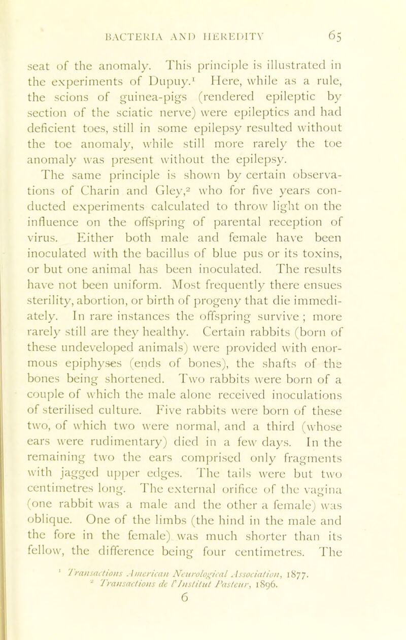 seat of the anomaly. This principle is illustrated in the experiments of Dupuy.1 Here, while as a rule, the scions of guinea-pigs (rendered epileptic by section of the sciatic nerve) were epileptics and had deficient toes, still in some epilepsy resulted without the toe anomaly, while still more rarely the toe anomaly was present without the epilepsy. The same principle is shown by certain observa- tions of Charin and Glev,2 who for five vears con- ducted experiments calculated to throw light on the influence on the offspring of parental reception of virus. Either both male and female have been inoculated with the bacillus of blue pus or its toxins, or but one animal has been inoculated. The results have not been uniform. Most frequently there ensues sterility, abortion, or birth of progeny that die immedi- ately. In rare instances the offspring survive ; more rarely still are they healthy. Certain rabbits (born of these undeveloped animals) were provided with enor- mous epiphyses (ends of bones), the shafts of the bones being shortened. Two rabbits were born of a couple of which the male alone received inoculations of sterilised culture. Five rabbits were born of these two, of which two were normal, and a third (whose ears were rudimentary) died in a few days. In the remaining two the ears comprised only fragments with jagged upper edges. The tails were but two centimetres long. I he external orifice of the vagina (one rabbit was a male and the other a female) was oblique. One of the limbs (the hind in the male and the fore in the female) was much shorter than its fellow, the difference being four centimetres. The 1 Transactions American Neurological Association, 1S77. * Transactions de I'/nstilut Pasteur, 1896. 6