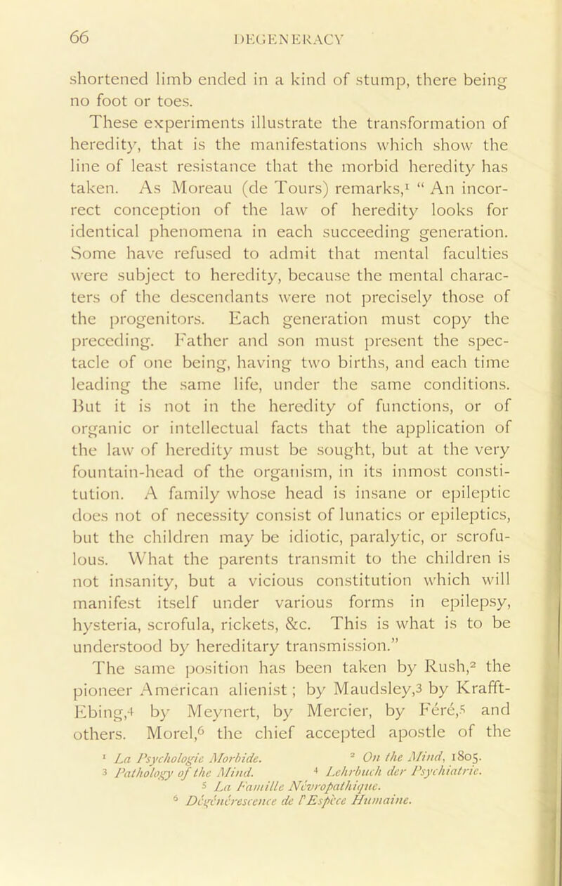 shortened limb ended in a kind of stump, there being no foot or toes. These experiments illustrate the transformation of heredity, that is the manifestations which show the line of least resistance that the morbid heredity has taken. As Moreau (de Tours) remarks,1 “ An incor- rect conception of the law of heredity looks for identical phenomena in each succeeding generation. Some have refused to admit that mental faculties were subject to heredity, because the mental charac- ters of the descendants were not precisely those of the progenitors. Each generation must copy the preceding. Father and son must present the spec- tacle of one being, having two births, and each time leading the same life, under the same conditions. But it is not in the heredity of functions, or of organic or intellectual facts that the application of the law of heredity must be sought, but at the very fountain-head of the organism, in its inmost consti- tution. A family whose head is insane or epileptic does not of necessity consist of lunatics or epileptics, but the children may be idiotic, paralytic, or scrofu- lous. What the parents transmit to the children is not insanity, but a vicious constitution which will manifest itself under various forms in epilepsy, hysteria, scrofula, rickets, &c. This is what is to be understood by hereditary transmission.” The same position has been taken by Rush,2 the pioneer American alienist; by Maudsley,3 by Krafft- Ebingd by Meynert, by Mercier, by Fere,5 and others. Morel,6 the chief accepted apostle of the 1 La Psychologic Morbide. 2 On the Mind, 1805. 3 Pathology of the Mind. 4 Lehrbuch dec Psychiatric. 5 La FamiUe Ncvropathique. 6 Dcgincrescence de /’Esp'cce Humaine.