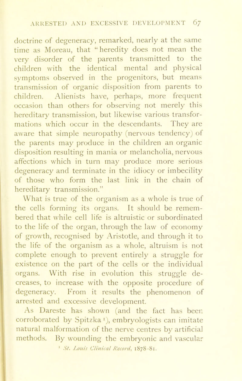 doctrine of degeneracy, remarked, nearly at the same time as Moreau, that “ heredity does not mean the very disorder of the parents transmitted to the children with the identical mental and physical symptoms observed in the progenitors, but means transmission of organic disposition from parents to children. Alienists have, perhaps, more frequent occasion than others for observing not merely this hereditary transmission, but likewise various transfor- mations which occur in the descendants. They are aware that simple neuropathy (nervous tendency) of the parents may produce in the children an organic disposition resulting in mania or melancholia, nervous affections which in turn may produce more serious degeneracy and terminate in the idiocy or imbecility of those who form the last link in the chain of hereditary transmission.” What is true of the organism as a whole is true of the cells forming its organs. It should be remem- bered that while cell life is altruistic or subordinated to the life of the organ, through the law of economy of growth, recognised by Aristotle, and through it to the life of the organism as a whole, altruism is not complete enough to prevent entirely a struggle for existence on the part of the cells or the individual organs. With rise in evolution this struggle de- creases, to increase with the opposite procedure of degeneracy. From it results the phenomenon of arrested and excessive development. As Dareste has shown (and the fact has been corroborated by Spitzka1), embryologists can imitate natural malformation of the nerve centres by artificial methods. By wounding the embryonic and vascular 1 St. l.ouis Clinical Record, 1878-81.