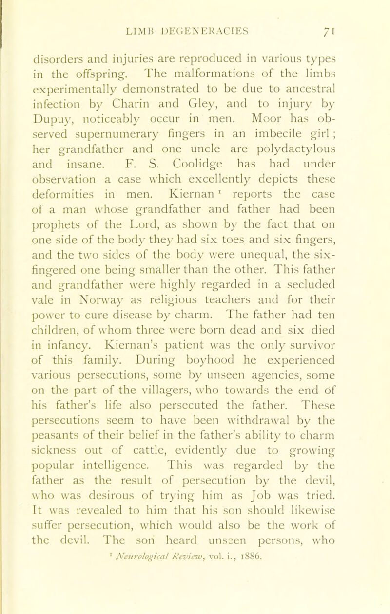 LIMB DEGENERACIES / disorders and injuries are reproduced in various types in the offspring. The malformations of the limbs experimentally demonstrated to be due to ancestral infection by Charin and Gley, and to injury by Dupuy, noticeably occur in men. Moor has ob- served supernumerary fingers in an imbecile girl ; her grandfather and one uncle are polydactylous and insane. F. S. Coolidge has had under observation a case which excellently depicts these deformities in men. Kiernan 1 reports the case of a man whose grandfather and father had been prophets of the Lord, as shown by the fact that on one side of the body they had six toes and six fingers, and the two sides of the body were unequal, the six- fingered one being smaller than the other. This father and grandfather were highly regarded in a secluded vale in Norway as religious teachers and for their power to cure disease by charm. The father had ten children, of whom three were born dead and six died in infancy. Kiernan’s patient was the only survivor of this family. During boyhood he experienced various persecutions, some by unseen agencies, some on the part of the villagers, who towards the end of his father’s life also persecuted the father. These persecutions seem to have been withdrawal by the peasants of their belief in the father’s ability to charm sickness out of cattle, evidently due to growing popular intelligence. This was regarded by the father as the result of persecution by the devil, who was desirous of trying him as Job was tried. It was revealed to him that his son should likewise suffer persecution, which would also be the work of the devil. The son heard unseen persons, who