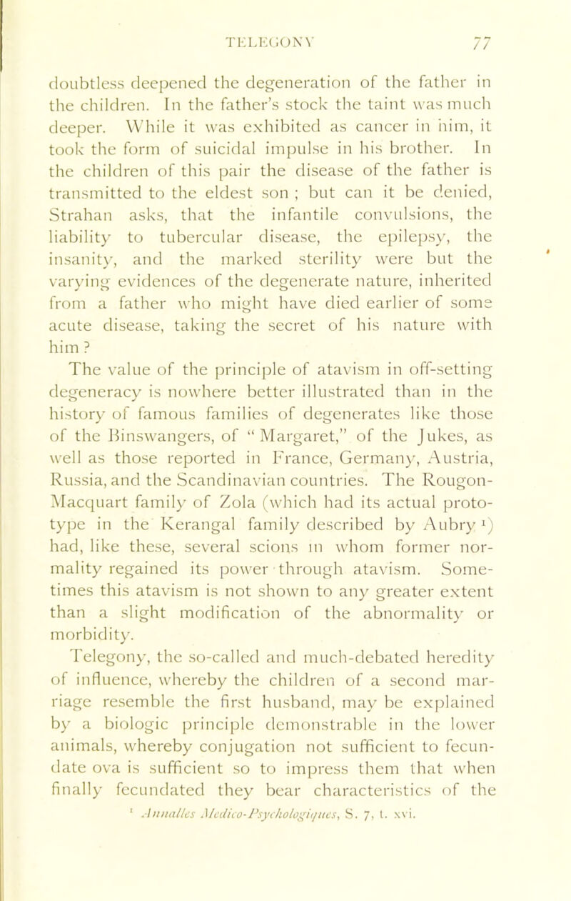 doubtless deepened the degeneration of the father in the children. In the father’s stock the taint was much deeper. While it was exhibited as cancer in him, it took the form of suicidal impulse in his brother. In the children of this pair the disease of the father is transmitted to the eldest son ; but can it be denied, Strahan asks, that the infantile convulsions, the liability to tubercular disease, the epilepsy, the insanity, and the marked sterility were but the varying evidences of the degenerate nature, inherited from a father who might have died earlier of some acute disease, taking the secret of his nature with him ? The value of the principle of atavism in off-setting degeneracy is nowhere better illustrated than in the history of famous families of degenerates like those of the Binswangers, of “Margaret,” of the Jukes, as well as those reported in France, Germany, Austria, Russia, and the Scandinavian countries. The Rougon- Macquart family of Zola (which had its actual proto- type in the Kerangal family described by Aubry *) had, like these, several scions m whom former nor- mality regained its power through atavism. Some- times this atavism is not shown to any greater extent than a slight modification of the abnormality or morbidity. Telegony, the so-called and much-debated heredity of influence, whereby the children of a second mar- riage resemble the first husband, may be explained by a biologic principle demonstrable in the lower animals, whereby conjugation not sufficient to fecun- date ova is sufficient so to impress them that when finally fecundated they bear characteristics of the 1 An italics Medico- Psyckologit/ues, S. 7, t. xvi.