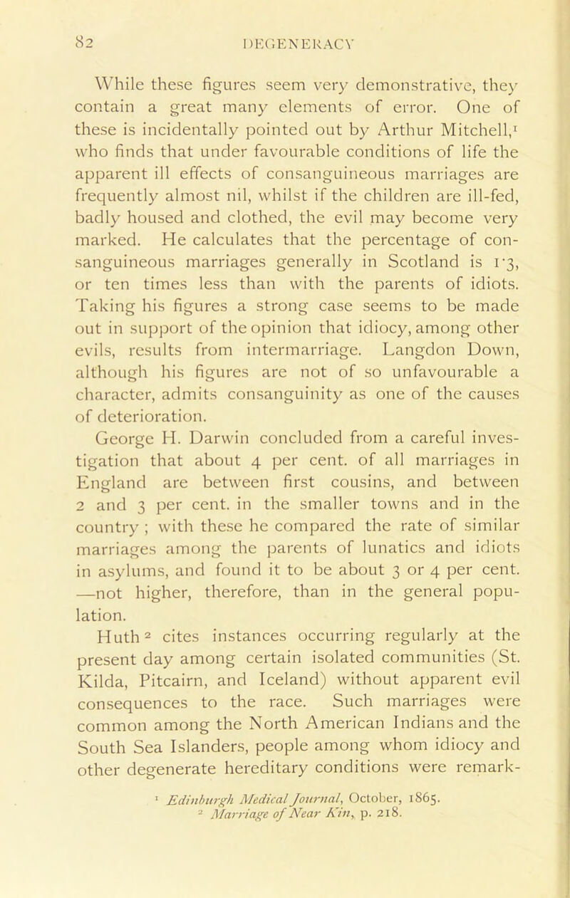 While these figures seem very demonstrative, they contain a great many elements of error. One of these is incidentally pointed out by Arthur Mitchell,1 who finds that under favourable conditions of life the apparent ill effects of consanguineous marriages are frequently almost nil, whilst if the children are ill-fed, badly housed and clothed, the evil may become very marked. He calculates that the percentage of con- sanguineous marriages generally in Scotland is 1*3, or ten times less than with the parents of idiots. Taking his figures a strong case seems to be made out in support of the opinion that idiocy, among other evils, results from intermarriage. Langdon Down, although his figures are not of so unfavourable a character, admits consanguinity as one of the causes of deterioration. George H. Darwin concluded from a careful inves- tigation that about 4 per cent, of all marriages in England are between first cousins, and between 2 and 3 per cent, in the smaller towns and in the country ; with these he compared the rate of similar marriages among the parents of lunatics and idiots in asylums, and found it to be about 3 or 4 per cent. —not higher, therefore, than in the general popu- lation. Huth2 cites instances occurring regularly at the present day among certain isolated communities (St. Kilda, Pitcairn, and Iceland) without apparent evil consequences to the race. Such marriages were common among the North American Indians and the South Sea Islanders, people among whom idiocy and other degenerate hereditary conditions were remark- 1 Edinburgh Medical Journal, October, 1865. 2 Marriage of Near Kin, p. 218.