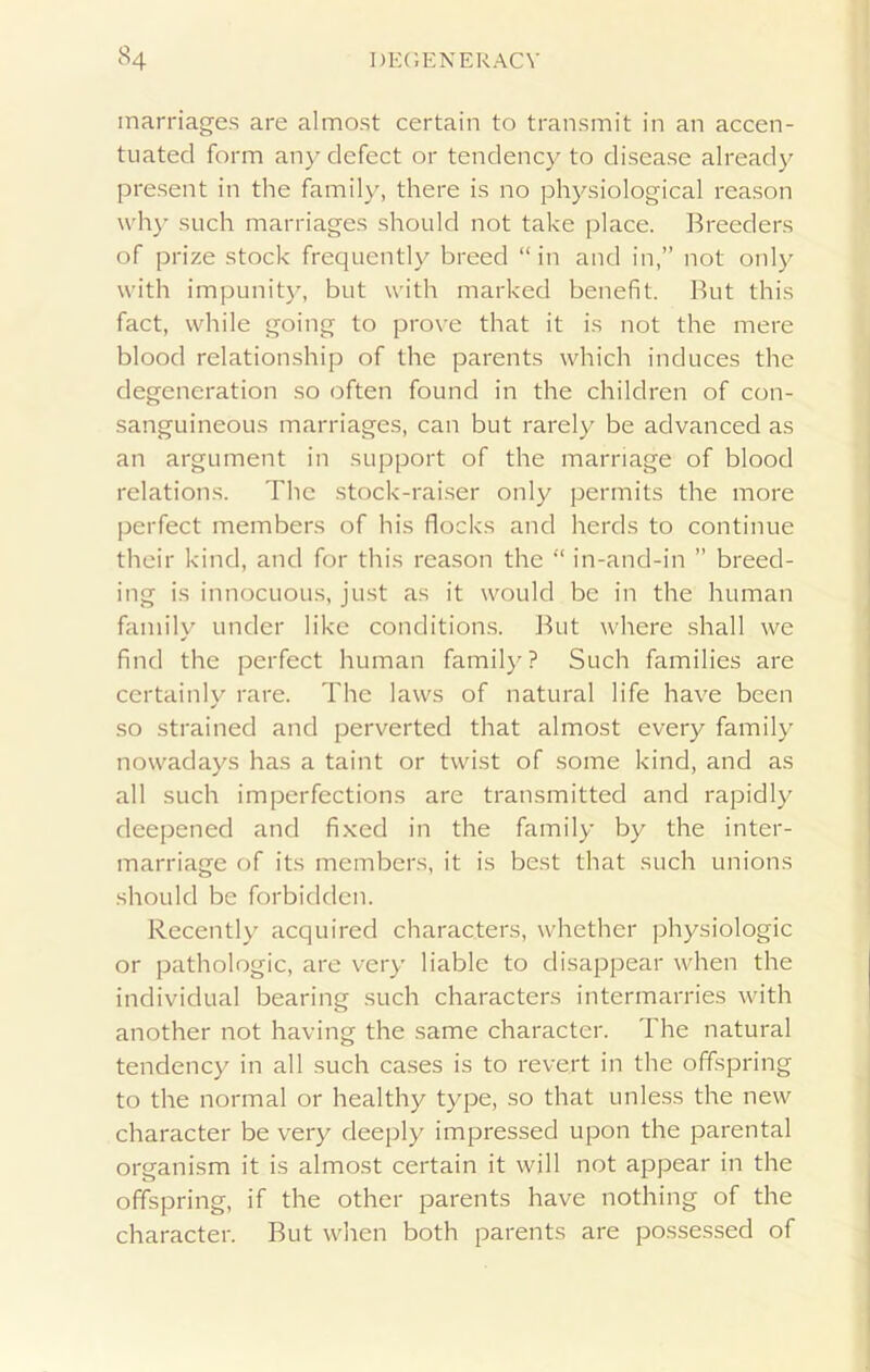 marriages are almost certain to transmit in an accen- tuated form any defect or tendency to disease already present in the family, there is no physiological reason why such marriages should not take place. Breeders of prize stock frequently breed “in and in,” not only with impunity, but with marked benefit. But this fact, while going to prove that it is not the mere blood relationship of the parents which induces the degeneration so often found in the children of con- sanguineous marriages, can but rarely be advanced as an argument in support of the marriage of blood relations. The stock-raiser only permits the more perfect members of his flocks and herds to continue their kind, and for this reason the “ in-and-in ” breed- ing is innocuous, just as it would be in the human family under like conditions. But where shall we find the perfect human family? Such families are certainly rare. The laws of natural life have been ✓ so strained and perverted that almost every family nowadays has a taint or twist of some kind, and as all such imperfections are transmitted and rapidly deepened and fixed in the family by the inter- marriage of its members, it is best that such unions should be forbidden. Recently acquired characters, whether physiologic or pathologic, are very liable to disappear when the individual bearing such characters intermarries with another not having the same character. The natural tendency in all such cases is to revert in the offspring to the normal or healthy type, so that unless the new character be very deeply impressed upon the parental organism it is almost certain it will not appear in the offspring, if the other parents have nothing of the character. But when both parents are possessed of