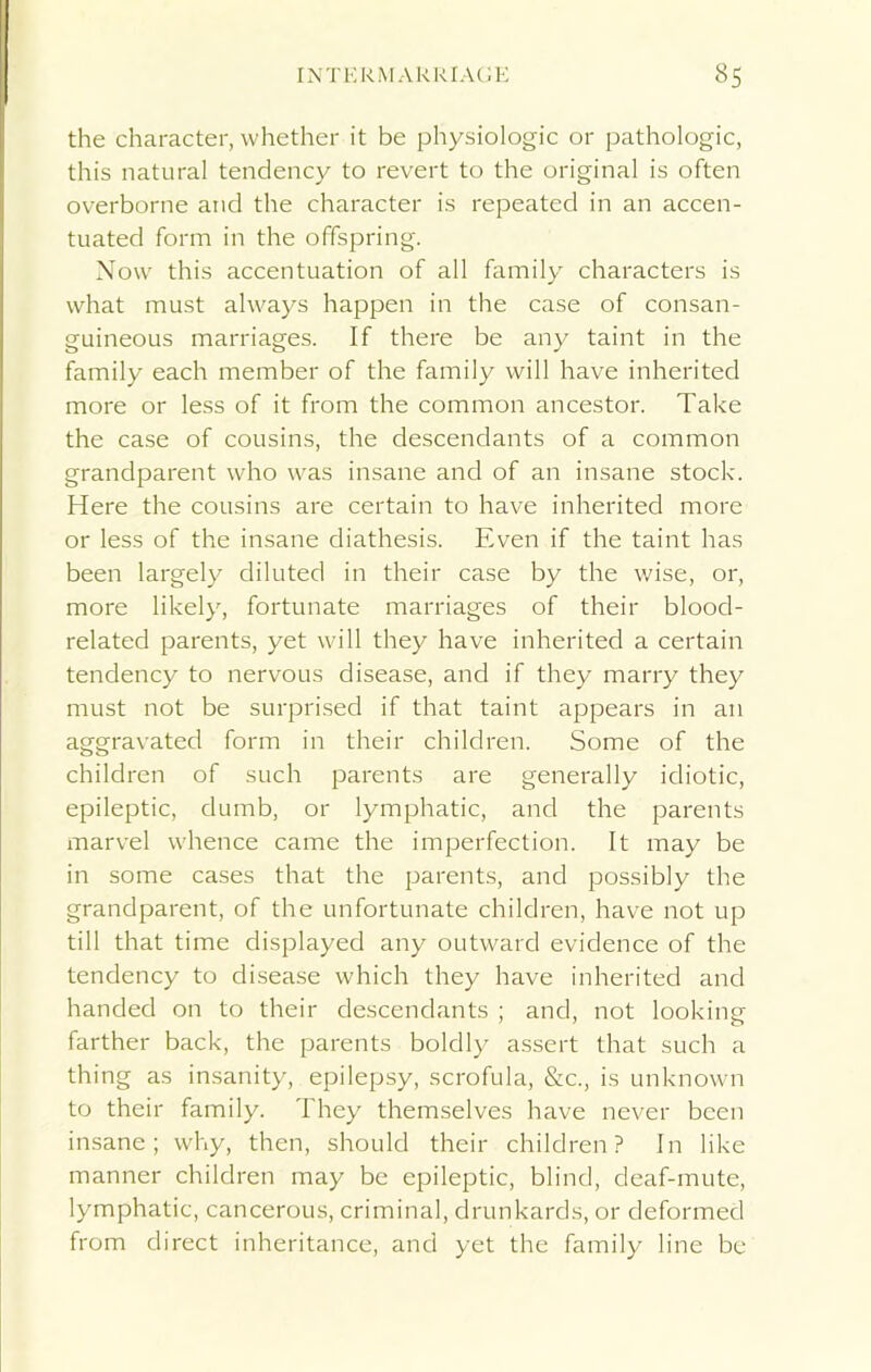 the character, whether it be physiologic or pathologic, this natural tendency to revert to the original is often overborne and the character is repeated in an accen- tuated form in the offspring. Now this accentuation of all family characters is what must always happen in the case of consan- guineous marriages. If there be any taint in the family each member of the family will have inherited more or less of it from the common ancestor. Take the case of cousins, the descendants of a common grandparent who was insane and of an insane stock. Here the cousins are certain to have inherited more or less of the insane diathesis. Even if the taint has been largely diluted in their case by the wise, or, more likely, fortunate marriages of their blood- related parents, yet will they have inherited a certain tendency to nervous disease, and if they marry they must not be surprised if that taint appears in an aggravated form in their children. Some of the children of such parents are generally idiotic, epileptic, dumb, or lymphatic, and the parents marvel whence came the imperfection. It may be in some cases that the parents, and possibly the grandparent, of the unfortunate children, have not up till that time displayed any outward evidence of the tendency to disease which they have inherited and handed on to their descendants ; and, not looking farther back, the parents boldly assert that such a thing as insanity, epilepsy, scrofula, &c., is unknown to their family. They themselves have never been insane; why, then, should their children? In like manner children may be epileptic, blind, deaf-mute, lymphatic, cancerous, criminal, drunkards, or deformed from direct inheritance, and yet the family line be