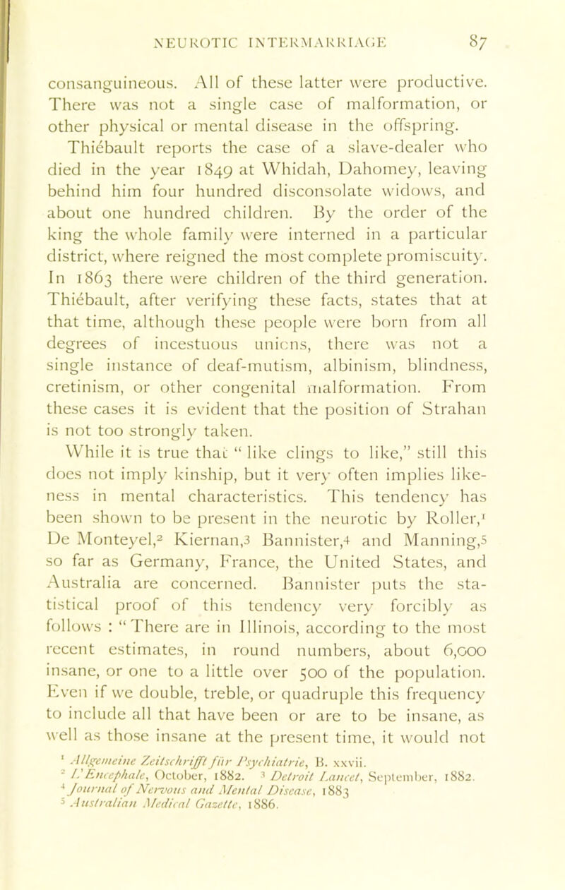 consanguineous. All of these latter were productive. There was not a single case of malformation, or other physical or mental disease in the offspring. Thiebault reports the case of a slave-dealer who died in the year 1849 at Whidah, Dahomey, leaving behind him four hundred disconsolate widows, and about one hundred children. By the order of the king the whole family were interned in a particular district, where reigned the most complete promiscuity. In 1863 there were children of the third generation. Thiebault, after verifying these facts, states that at that time, although these people were born from all degrees of incestuous unions, there was not a single instance of deaf-mutism, albinism, blindness, cretinism, or other congenital malformation. From these cases it is evident that the position of Strahan is not too strongly taken. While it is true that “ like clings to like,” still this does not imply kinship, but it very often implies like- ness in mental characteristics. This tendency has been shown to be present in the neurotic by Roller,1 De Monteyel,2 Kiernan,3 Bannister,4 and Manning^ so far as Germany, France, the United States, and Australia are concerned. Bannister puts the sta- tistical proof of this tendency very forcibly as follows : “There are in Illinois, according to the most recent estimates, in round numbers, about 6,000 insane, or one to a little over 500 of the population. Even if we double, treble, or quadruple this frequency to include all that have been or are to be insane, as well as those insane at the present time, it would not 1 Allgemeine Zeitschrifft fi'ir Psychiatrie, B. xxvii. ' I- Encephale, October, 1882. 3 Detroit Lancet, September, 1882. 4 Journal of Nervous ami Mental Disease, 1883 5 Australian Medical Gazette, 1886.