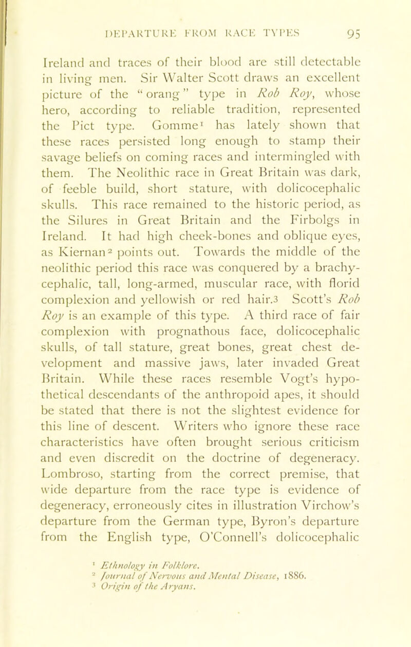 Ireland and traces of their blood are still detectable in living men. Sir Walter Scott draws an excellent picture of the “ orang ” type in Rob Roy, whose hero, according to reliable tradition, represented the Piet type. Gomme1 has lately shown that these races persisted long enough to stamp their savage beliefs on coming races and intermingled with them. The Neolithic race in Great Britain was dark, of feeble build, short stature, with dolicocephalic skulls. This race remained to the historic period, as the Silures in Great Britain and the Firbolgs in Ireland. It had high cheek-bones and oblique eyes, as Kiernan2 3 points out. Towards the middle of the neolithic period this race was conquered by a brachy- cephalic, tall, long-armed, muscular race, with florid complexion and yellowish or red hair.3 Scott’s Rob Roy is an example of this type. A third race of fair complexion with prognathous face, dolicocephalic skulls, of tall stature, great bones, great chest de- velopment and massive jaws, later invaded Great Britain. While these races resemble Vogt’s hypo- thetical descendants of the anthropoid apes, it should be stated that there is not the slightest evidence for this line of descent. Writers who ignore these race characteristics have often brought serious criticism and even discredit on the doctrine of degeneracy. Lombroso, starting from the correct premise, that wide departure from the race type is evidence of degeneracy, erroneously cites in illustration Virchow’s departure from the German type, Byron’s departure from the English type, O’Connell’s dolicocephalic 1 Ethnology in Folklore. 2 /ournal of Nervous anil Mental Disease, 18S6. 3 Origin of the Aryans.