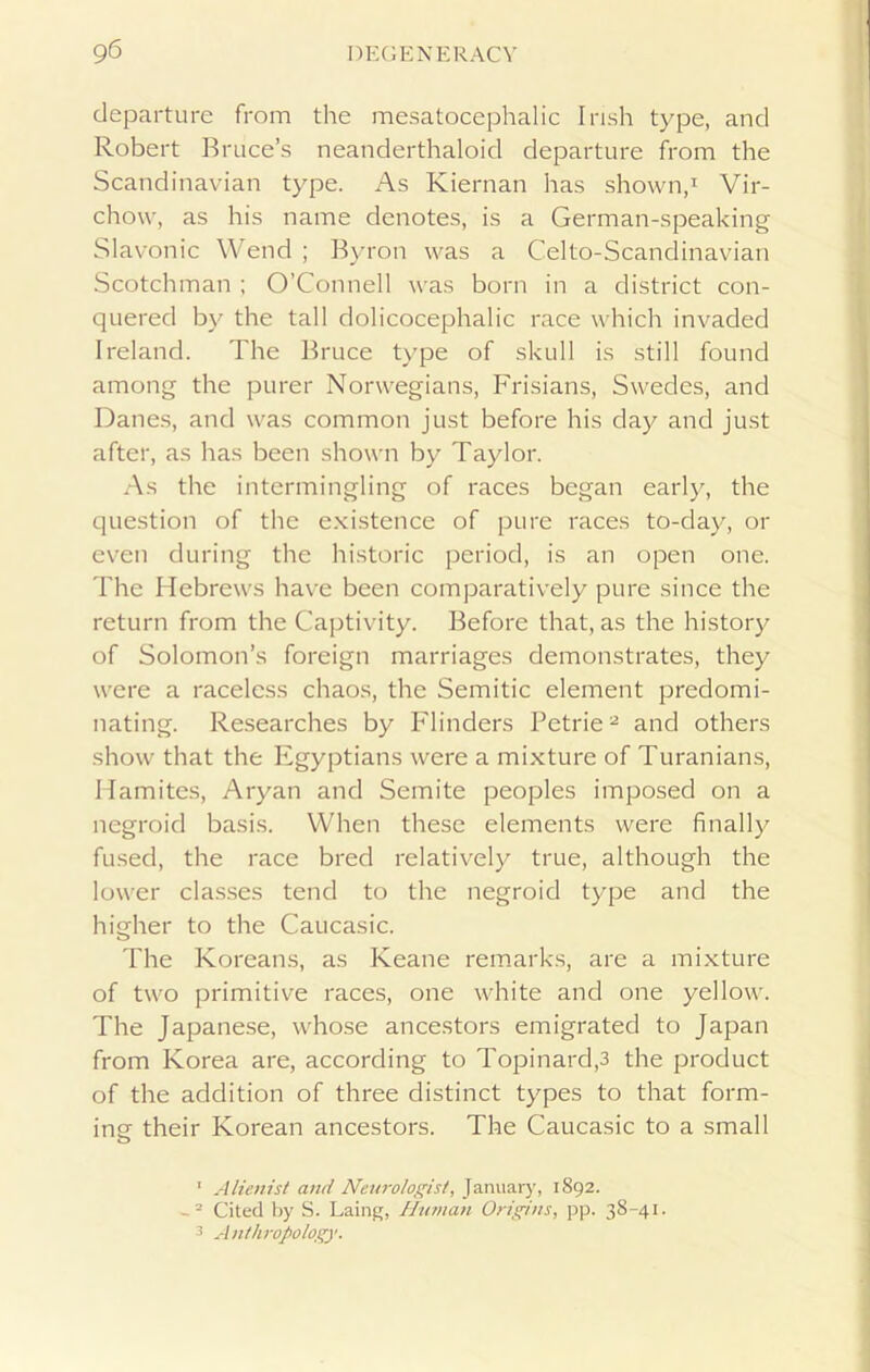 departure from the mesatocephalic Irish type, and Robert Bruce’s neanderthaloid departure from the Scandinavian type. As Kiernan has shown,1 Vir- chow, as his name denotes, is a German-speaking Slavonic Wend ; Byron was a Celto-Scandinavian Scotchman ; O’Connell was born in a district con- quered by the tall dolicocephalic race which invaded Ireland. The Bruce type of skull is still found among the purer Norwegians, Frisians, Swedes, and Danes, and was common just before his day and just after, as has been shown by Taylor. As the intermingling of races began early, the question of the existence of pure races to-day, or even during the historic period, is an open one. The Hebrews have been comparatively pure since the return from the Captivity. Before that, as the history of Solomon’s foreign marriages demonstrates, they were a racelcss chaos, the Semitic element predomi- nating. Researches by Flinders Petrie2 and others show that the Egyptians were a mixture of Turanians, Hamites, Aryan and Semite peoples imposed on a negroid basis. When these elements were finally fused, the race bred relatively true, although the lower classes tend to the negroid type and the higher to the Caucasic. The Koreans, as Keane remarks, are a mixture of two primitive races, one white and one yellow. The Japanese, whose ancestors emigrated to Japan from Korea are, according to Topinard,3 the product of the addition of three distinct types to that form- ine their Korean ancestors. The Caucasic to a small O ' Alienist and Neurologist, January, 1892. - 2 Cited by S. Laing, Human Origins, pp. 38-41. 3 Anthropology.