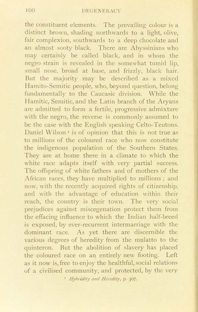 the constituent elements. The prevailing colour is a distinct brown, shading northwards to a light, olive, fair complexion, southwards to a deep chocolate and an almost sooty black. There are Abyssinians who may certainly be called black, and in whom the negro strain is revealed in the somewhat tumid lip, small nose, broad at base, and frizzly, black hair. But the majority may be described as a mixed Hamito-Semitic people, who, beyond question, belong fundamentally to the Caucasic division. While the Hamitic, Semitic, and the Latin branch of the Aryans are admitted to form a fertile, progressive admixture with the negro, the reverse is commonly assumed to be the case with the English speaking Celto-Teutons. Daniel Wilson 1 is of opinion that this is not true as to millions of the coloured race who now constitute the indigenous population of the Southern States. They are at home there in a climate to which the white race adapts itself with very partial success. The offspring of white fathers and of mothers of the African races, they have multiplied to millions ; and now, with the recently acquired rights of citizenship, and with the advantage of education within their reach, the country is their town. The very social prejudices against miscegenation protect them from the effacing influence to which the Indian half-breed is exposed, by ever-recurrent intermarriage with the dominant race. As yet there are discernible the various degrees of heredity from the mulatto to the quinteron. But the abolition of slavery has placed the coloured race on aq entirely new footing. Left as it now is, free to enjoy the healthful, social relations of a civilised community, and protected, by the very * Hybridity and Heredity, p. 307.