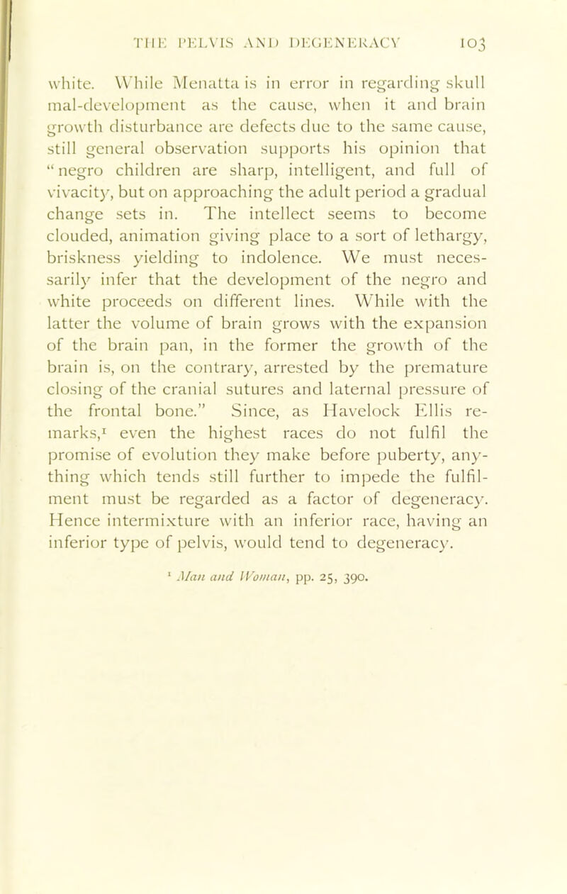 white. While Menatta is in error in regarding skull mal-development as the cause, when it and brain growth disturbance are defects due to the same cause, still general observation supports his opinion that “negro children are sharp, intelligent, and full of vivacity, but on approaching the adult period a gradual change sets in. The intellect seems to become clouded, animation giving place to a sort of lethargy, briskness yielding to indolence. We must neces- sarily infer that the development of the negro and white proceeds on different lines. While with the latter the volume of brain grows with the expansion of the brain pan, in the former the growth of the brain is, on the contrary, arrested by the premature closing of the cranial sutures and laternal pressure of the frontal bone.” Since, as Havelock Ellis re- marks,1 even the highest races do not fulfil the promise of evolution they make before puberty, any- thing which tends still further to impede the fulfil- ment must be regarded as a factor of degeneracy. Hence intermixture with an inferior race, having an inferior type of pelvis, would tend to degeneracy. Man and Woman, pp. 25, 390.