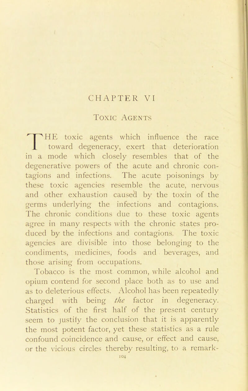 Toxic Agents rPIE toxic agents which influence the race toward degeneracy, exert that deterioration in a mode which closely resembles that of the degenerative powers of the acute and chronic con- tagions and infections. The acute poisonings by these toxic agencies resemble the acute, nervous and other exhaustion caused by the toxin of the germs underlying the infections and contagions. The chronic conditions due to these toxic agents agree in many respects with the chronic states pro- duced by the infections and contagions. The toxic agencies are divisible into those belonging to the condiments, medicines, foods and beverages, and those arising from occupations. Tobacco is the most common, while alcohol and opium contend for second place both as to use and as to deleterious effects. Alcohol has been repeatedly charged with being the factor in degeneracy. Statistics of the first half of the present century seem to justify the conclusion that it is apparently the most potent factor, yet these statistics as a rule confound coincidence and cause, or effect and cause, or the vicious circles thereby resulting, to a remark- JO4