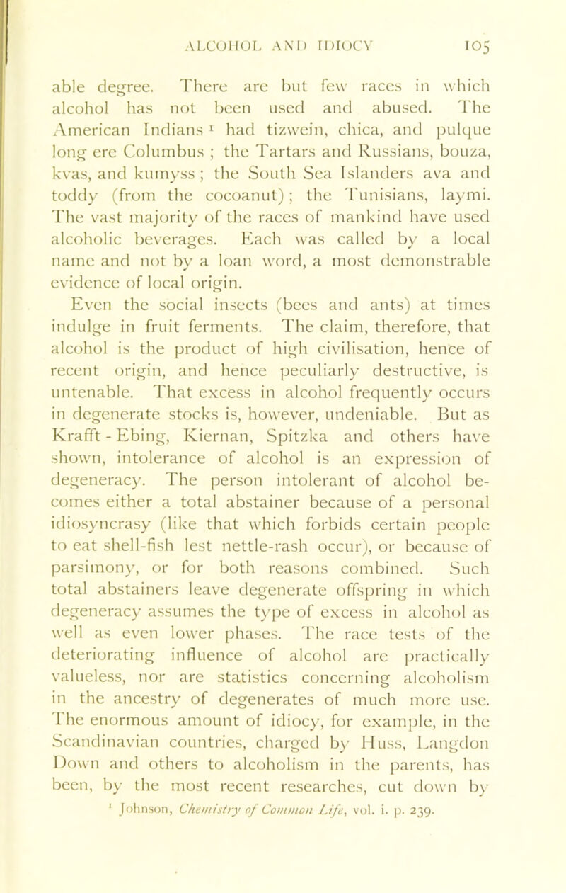 able degree. There are but few races in which alcohol has not been used and abused. The American Indians 1 had tizwein, chica, and pulque long ere Columbus ; the Tartars and Russians, bouza, kvas, and kumyss; the South Sea Islanders ava and toddy (from the cocoanut); the Tunisians, laymi. The vast majority of the races of mankind have used alcoholic beverages. Each was called by a local name and not by a loan word, a most demonstrable evidence of local origin. Even the social insects (bees and ants) at times indulge in fruit ferments. The claim, therefore, that alcohol is the product of high civilisation, hence of recent origin, and hence peculiarly destructive, is untenable. That excess in alcohol frequently occurs in degenerate stocks is, however, undeniable. But as Krafft - Ebing, Kiernan, Spitzka and others have shown, intolerance of alcohol is an expression of degeneracy. The person intolerant of alcohol be- comes either a total abstainer because of a personal idiosyncrasy (like that which forbids certain people to eat shell-fish lest nettle-rash occur), or because of parsimony, or for both reasons combined. Such total abstainers leave degenerate offspring in which degeneracy assumes the type of excess in alcohol as well as even lower phases. The race tests of the deteriorating influence of alcohol are practically valueless, nor are statistics concerning alcoholism in the ancestry of degenerates of much more use. 1 he enormous amount of idiocy, for example, in the Scandinavian countries, charged by Muss, Langdon Down and others to alcoholism in the parents, has been, by the most recent researches, cut down by 1 Johnson, Chemistry of Common Life, vol. i. p. 239.