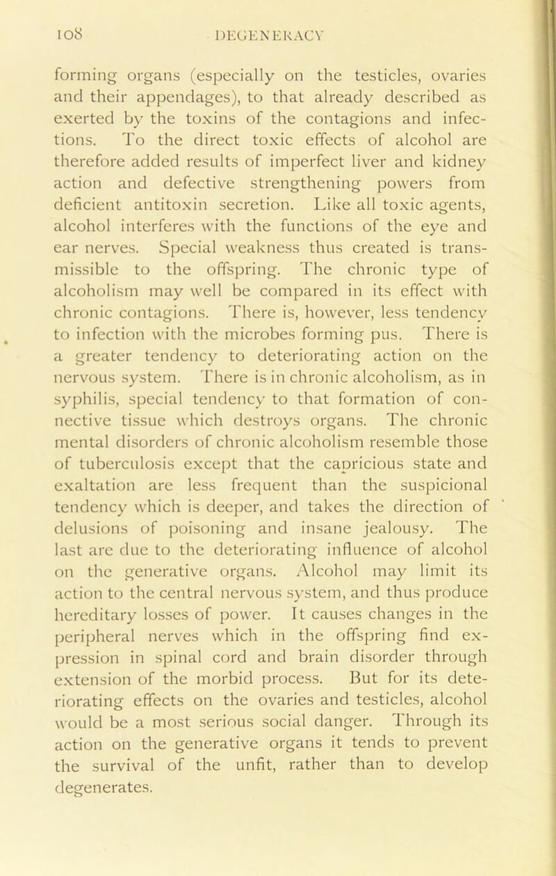 forming organs (especially on the testicles, ovaries and their appendages), to that already described as exerted by the toxins of the contagions and infec- tions. To the direct toxic effects of alcohol are therefore added results of imperfect liver and kidney action and defective strengthening powers from deficient antitoxin secretion. Like all toxic agents, alcohol interferes with the functions of the eye and ear nerves. Special weakness thus created is trans- missible to the offspring. The chronic type of alcoholism may well be compared in its effect with chronic contagions. There is, however, less tendency to infection with the microbes forming pus. There is a greater tendency to deteriorating action on the nervous system. There is in chronic alcoholism, as in syphilis, special tendency to that formation of con- nective tissue which destroys organs. The chronic mental disorders of chronic alcoholism resemble those of tuberculosis except that the capricious state and exaltation are less frequent than the suspicional tendency which is deeper, and takes the direction of delusions of poisoning and insane jealousy. The last are due to the deteriorating influence of alcohol on the generative organs. Alcohol may limit its action to the central nervous system, and thus produce hereditary losses of power. It causes changes in the peripheral nerves which in the offspring find ex- pression in spinal cord and brain disorder through extension of the morbid process. But for its dete- riorating effects on the ovaries and testicles, alcohol would be a most serious social danger. Through its action on the generative organs it tends to prevent the survival of the unfit, rather than to develop degenerates.