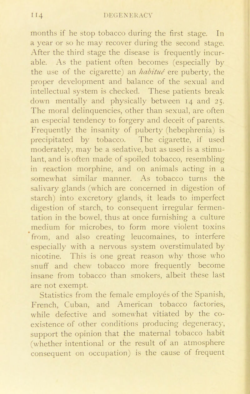 months if he stop tobacco during the first stage. In a year or so he may recover during the second stage. After the third stage the disease is frequently incur- able. As the patient often becomes (especially by the use of the cigarette) an habitue ere puberty, the proper development and balance of the sexual and intellectual system is checked. These patients break down mentally and physically between 14 and 25. The moral delinquencies, other than sexual, are often an especial tendency to forgery and deceit of parents. Frequently the insanity of puberty (hebephrenia) is precipitated by tobacco. The cigarette, if used moderately, may be a sedative, but as used is a stimu- lant, and is often made of spoiled tobacco, resembling in reaction morphine, and on animals acting in a somewhat similar manner. As tobacco turns the salivary glands (which are concerned in digestion of starch) into excretory glands, it leads to imperfect digestion of starch, to consequent irregular fermen- tation in the bowel, thus at once furnishing a culture medium for microbes, to form more violent toxins from, and also creating leucomaines, to interfere especially with a nervous system overstimulated by nicotine. This is one great reason why those who snuff and chew tobacco more frequently become insane from tobacco than smokers, albeit these last are not exempt. Statistics from the female employes of the Spanish, French, Cuban, and American tobacco factories, while defective and somewhat vitiated by the co- existence of other conditions producing degeneracy, support the opinion that the maternal tobacco habit (whether intentional or the result of an atmosphere consequent on occupation) is the cause of frequent