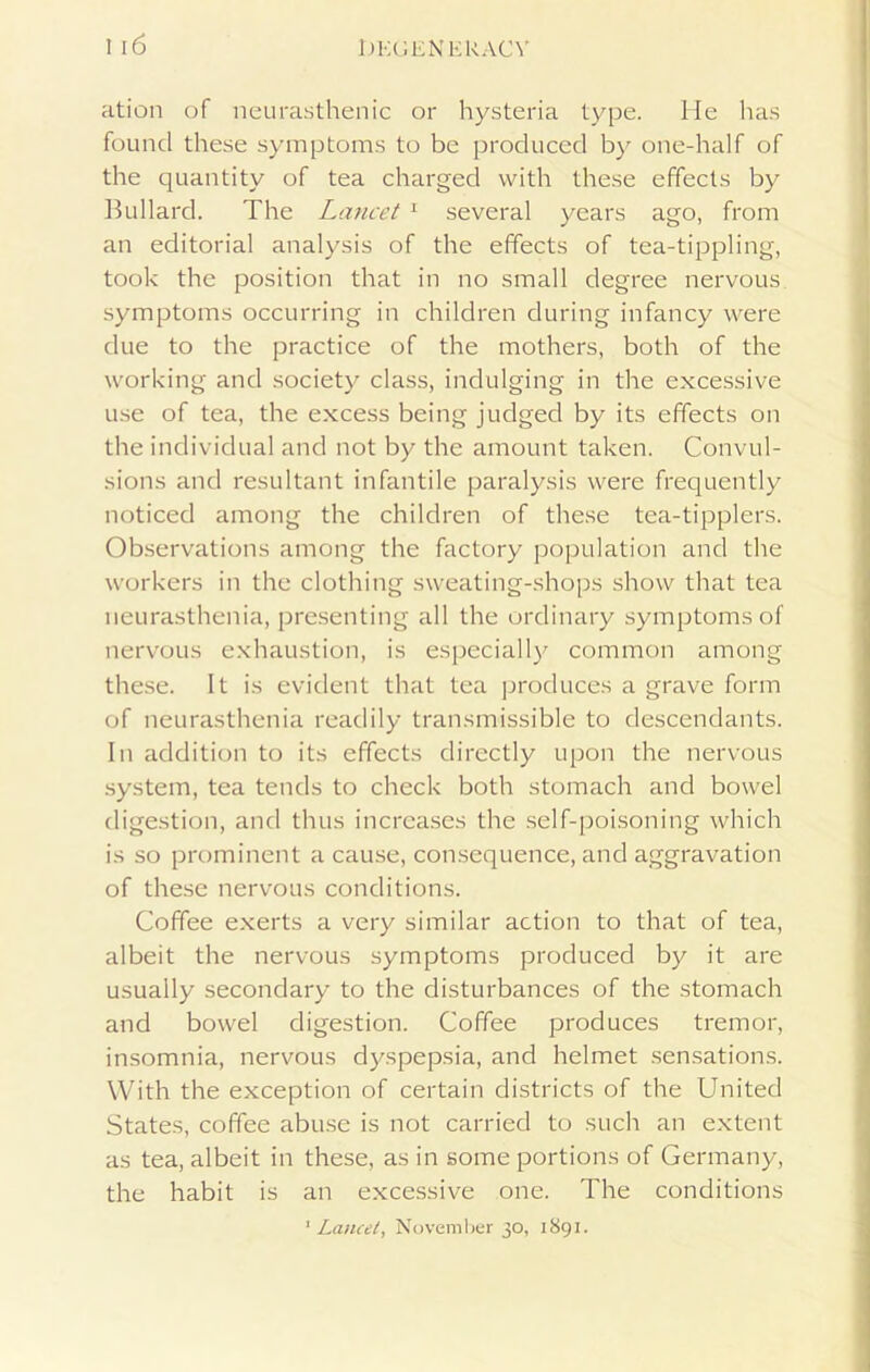 ation of neurasthenic or hysteria type. He has found these symptoms to be produced by one-half of the quantity of tea charged with these effects by Bullard. The Lancet 1 several years ago, from an editorial analysis of the effects of tea-tippling, took the position that in no small degree nervous symptoms occurring in children during infancy were due to the practice of the mothers, both of the working and society class, indulging in the excessive use of tea, the excess being judged by its effects on the individual and not by the amount taken. Convul- sions and resultant infantile paralysis were frequently noticed among the children of these tea-tipplers. Observations among the factory population and the workers in the clothing sweating-shops show that tea neurasthenia, presenting all the ordinary symptoms of nervous exhaustion, is especially common among these. It is evident that tea produces a grave form of neurasthenia readily transmissible to descendants. In addition to its effects directly upon the nervous system, tea tends to check both stomach and bowel digestion, and thus increases the self-poisoning which is so prominent a cause, consequence, and aggravation of these nervous conditions. Coffee exerts a very similar action to that of tea, albeit the nervous symptoms produced by it are usually secondary to the disturbances of the stomach and bowel digestion. Coffee produces tremor, insomnia, nervous dyspepsia, and helmet sensations. With the exception of certain districts of the United States, coffee abuse is not carried to such an extent as tea, albeit in these, as in some portions of Germany, the habit is an excessive one. The conditions 1 Lancet, November 30, 1891.